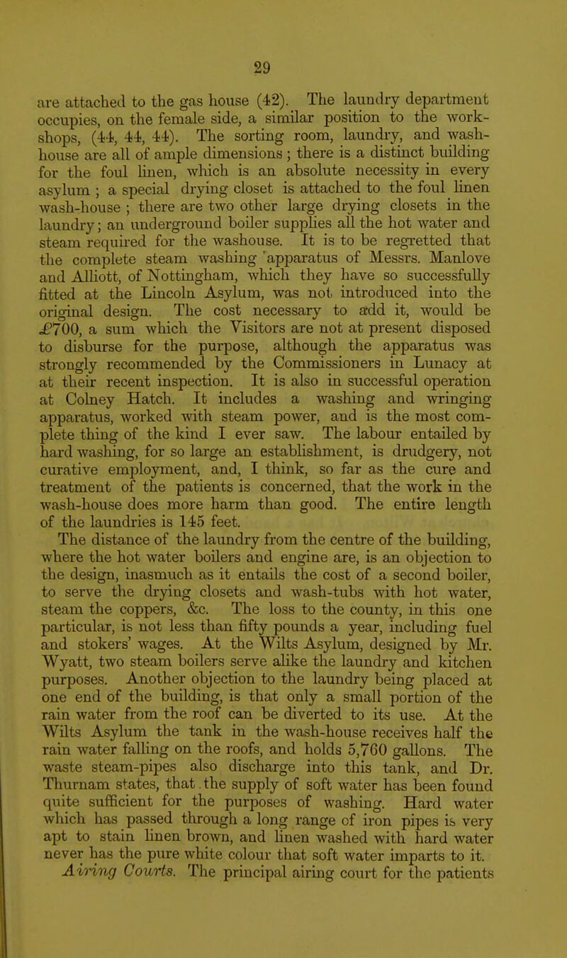 are attached to the gas house (42). The laundry department occupies, on the female side, a similar position to the work- shops, (-i-i, 4-i, 4)4). The sorting room, laundry, and wash- house are all of ample dimensions ; there is a distinct building for the foul hnen, which is an absolute necessity in every asylum ; a special drying closet is attached to the foul linen wash-house ; there are two other large drying closets in the laundry; an underground boiler supiilies all the hot water and steam required for the washouse. It is to be regretted that the complete steam washing 'apparatus of Messrs. Manlove and AUiott, of Nottingham, which they have so successfully fitted at the Lincoln Asylum, was not. inti-oduced into the original design. The cost necessary to add it, would be £700, a sum which the Visitors are not at present disposed to disburse for the purpose, although the apparatus was strongly recommended by the Commissioners in Lunacy at at their recent inspection. It is also in successful operation at Colney Hatch. It includes a washing and wringing apparatus, worked with steam power, and is the most com- plete thing of the kind I ever saw. The labom entailed by hard washing, for so large an establishment, is drudgery, not curative employment, and, I think, so far as the cure and treatment of the patients is concei'ned, that the work in the wash-house does more harm than good. The entire length of the laundries is 145 feet. The distance of the laundry from the centre of the building, where the hot water boilers and engine are, is an objection to the design, inasmuch as it entails the cost of a second boiler, to serve the drying closets and wash-tubs with hot water, steam the coppers, &c. The loss to the county, in this one particular, is not less than fifty pounds a year, including fuel and stokers' wages. At the Wilts Asylum, designed by Mr. Wyatt, two steam boilers serve alike the laundry and Idtchen purposes. Another objection to the laundry being placed at one end of the building, is that only a small portion of the rain water from the roof can be diverted to its use. At the Wilts Asylum the tank in the wash-house receives half the rain water falling on the roofs, and holds 5,7G0 gallons. The waste steam-pipes also discharge into this tank, and Dr. Thurnam states, that the supply of soft water has been found quite sufficient for the purposes of washing. Hard water which has passed through a long range of iron pipes is very apt to stain linen brown, and Hnen washed with hard water never has the pure white colour that soft water imparts to it. Airing Courts. The principal airing court for the patients