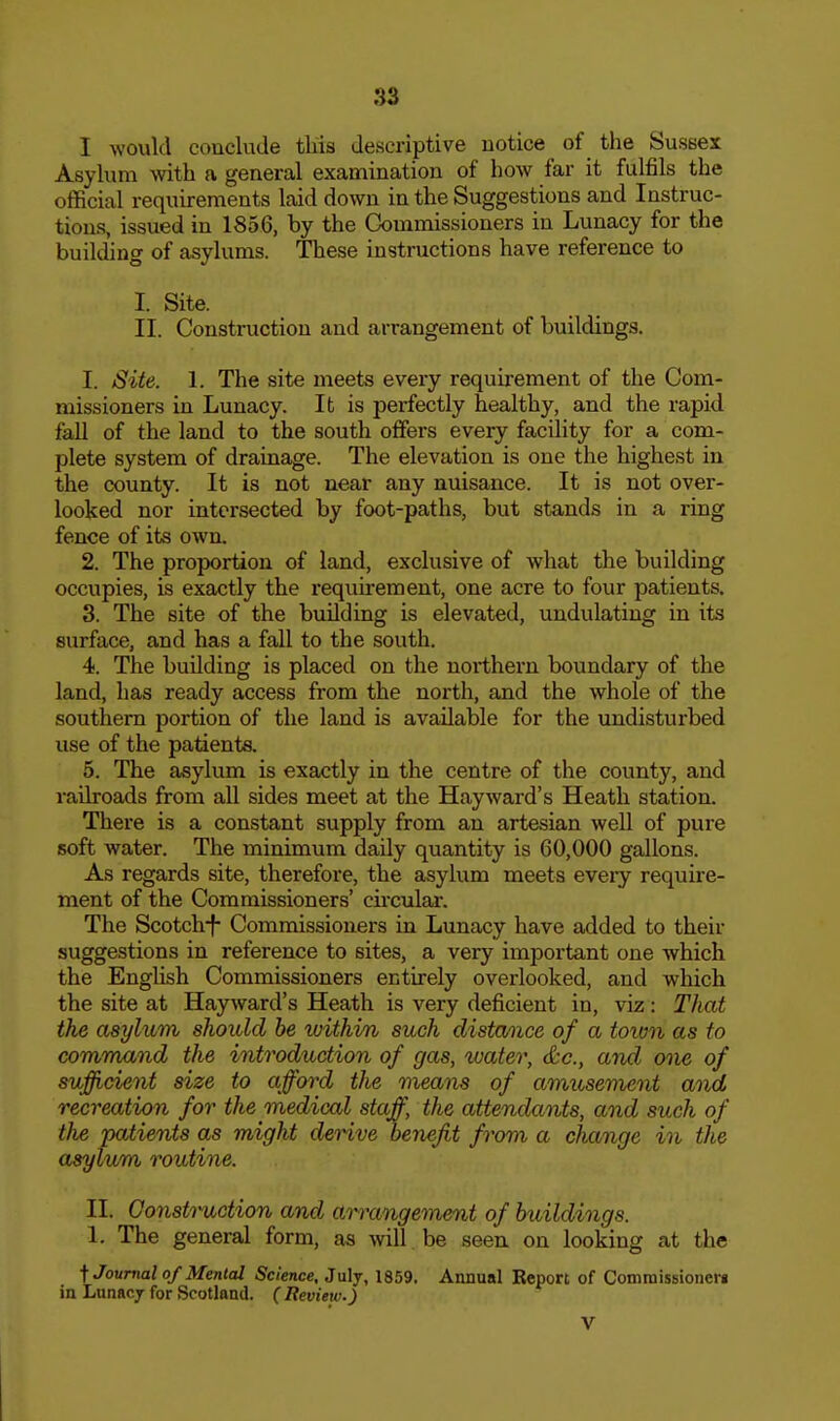 I would conclude tliis descriptive notice of the Sussex Asylum with a general examination of how far it fulfils the official requirements laid down in the Suggestions and Instruc- tions, issued in 1856, by the Commissioners in Lunacy for the buikhng of asylums. These instructions have reference to I. Site. II. Construction and arrangement of buildings. 1. Site. 1. The site meets every requirement of the Com- missioners in Lunacy. It is perfectly healthy, and the rapid fall of the land to the south offers every facility for a com- plete system of drainage. The elevation is one the highest in the county. It is not near any nuisance. It is not over- looked nor intersected by foot-paths, but stands in a ring fence of its own. 2. The proportion of land, exclusive of what the building occupies, is exactly the requirement, one acre to four patients. 3. The site of the building is elevated, undulating in its surface, and has a fall to the south. 4. The building is placed on the northern boundary of the land, has ready access from the north, and the whole of the southern portion of the land is available for the undisturbed use of the patients. 5. The asylum is exactly in the centre of the county, and railroads from aU sides meet at the Hay ward's Heath station. There is a constant supply from an artesian well of pure soft water. The minimum daily quantity is 60,000 gallons. As regards site, therefore, the asylum meets eveiy require- ment of the Commissioners' cii'cular. The Scotch-f Commissioners in Lunacy have added to their suggestions in reference to sites, a very important one which the English Commissioners entirely overlooked, and which the site at Hayward's Heath is very deficient in, viz: That the asylum should be within such distance of a toion as to command the introduction of gas, %uater, &c., and one of sufficient size to afford the means of amusement and recreation for the medical staff, the attendants, and such of the patients as might derive benefit from a change in the asylum routine. II. Gonsti'uction and arrangement of buildings. 1. The general form, as will be seen on looking at the ^Journal of Mental Science, July, 1859. Annual Report of Comraissioncrj in Lunacy for Scotland. ( Review.) V