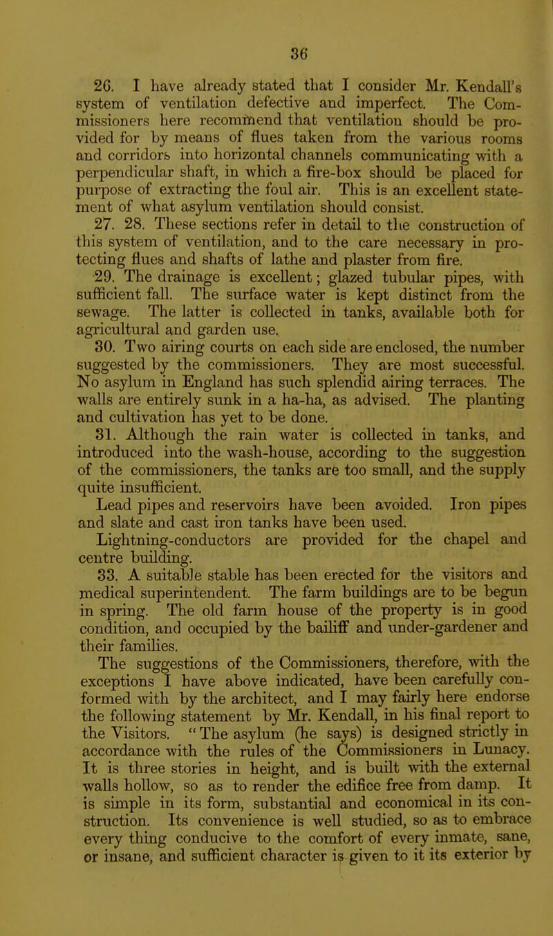 2G. I have already stated that I consider Mr. Kendall's system of ventilation defective and imperfect. Tlie Com- missioners here recomtnend that ventilation should be pro- vided for by means of flues taken from the various rooms and corridors into horizontal channels communicating with a perpendicular shaft, in which a fire-box should be placed for pui-pose of extracting the foul air. This is an excellent state- ment of what asylum ventilation should consist. 27. 28. These sections refer in detail to the construction of tliis system of ventilation, and to the care necessary in pro- tecting flues and shafts of lathe and plaster from fire. 29. The drainage is excellent; glazed tubular pipes, with sufficient fall. The surface water is kept distinct from the sewage. The latter is collected in tanks, available both for agricultural and garden use. 30. Two airing courts on each side are enclosed, the number suggested by the commissioners. They are most successful. No asylum in England has such splendid airing terraces. The walls are entirely sunk in a ha-ha, as advised. The planting and cultivation has yet to be done. 31. Although the rain water is collected in tanks, and introduced into the wash-house, according to the suggestion of the commissioners, the tanks are too small, and the supply quite insufficient. Lead pipes and reservoirs have been avoided. Iron pipes and slate and cast iron tanks have been used. Lightning-conductors are provided for the chapel and centre building. 33. A suitable stable has been erected for the visitors and medical superintendent. The farm buildings are to be begun in spring. The old farm house of the property is in good condition, and occupied by the bailiff and under-gardener and their families. The suggestions of the Commissioners, therefore, with the exceptions I have above indicated, have been carefully con- formed with by the architect, and I may fairly here endorse the following statement by Mr. Kendall, in his final report to the Visitors.  The asylum (he says) is designed strictly in accordance with the rules of the Commissioners in Lunacy. It is three stories in height, and is built \vith the external walls hollow, so as to render the edifice free from damp. It is simple in its form, substantial and economical in its con- struction. Its convenience is well studied, so as to embrace every thing conducive to the comfort of every inmate, sane, or insane, and sufficient character is given to it its exterior by
