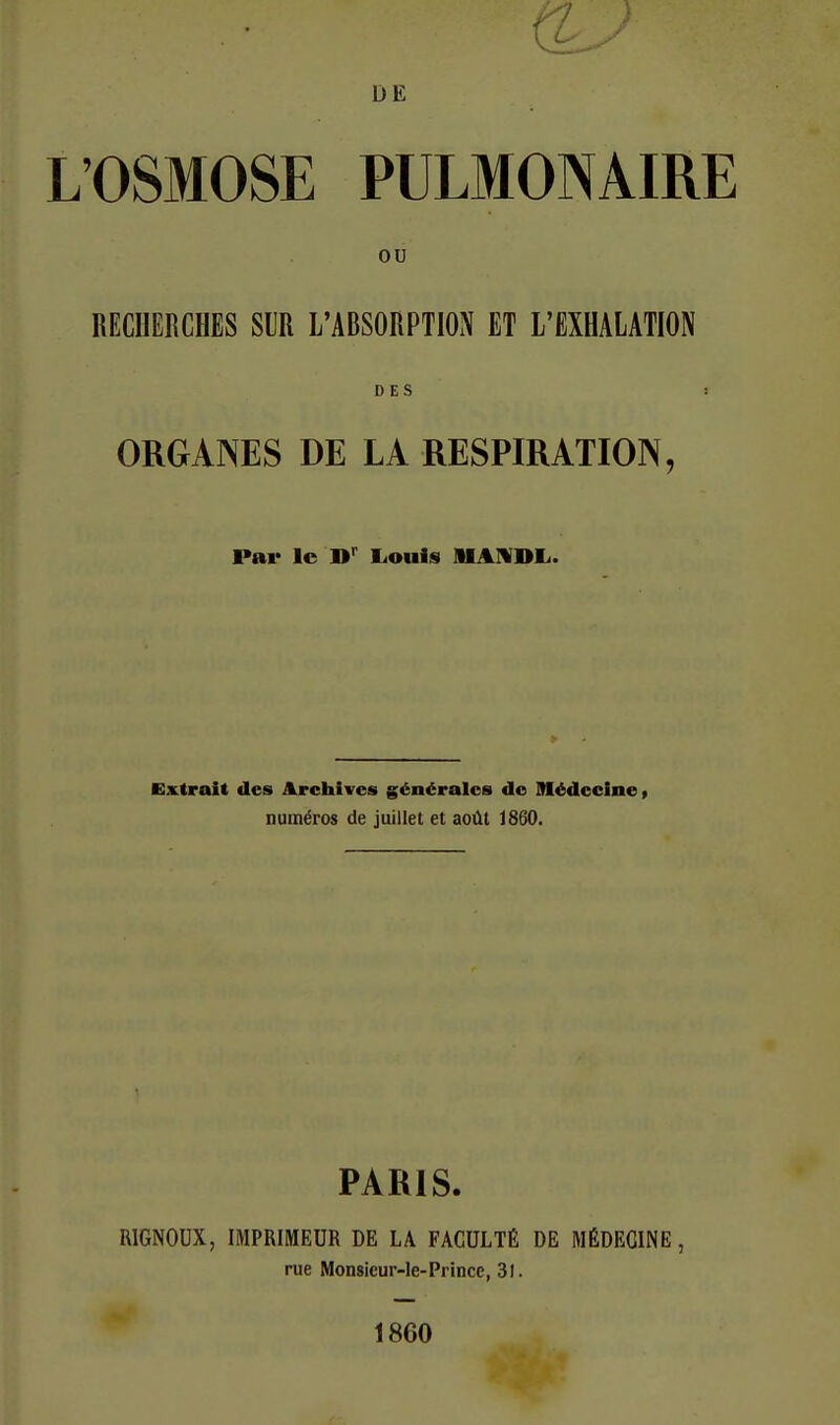 DE L'OSMOSE PULMONAIRE ou RECHERCHES SUR L'ABSORPTION ET L'EXHALATION DES ! ORGANES DE LA RESPIRATION, Par le liouis AlAIVDIi. Extrait des Archives générales de Médecine» numéros de juillet et août 1860. PARIS. RIGNOUX, IMPRIMEUR DE LA FACULTÉ DE MÉDECINE, rue Monsieur-Ie-Princc, 31. 1860