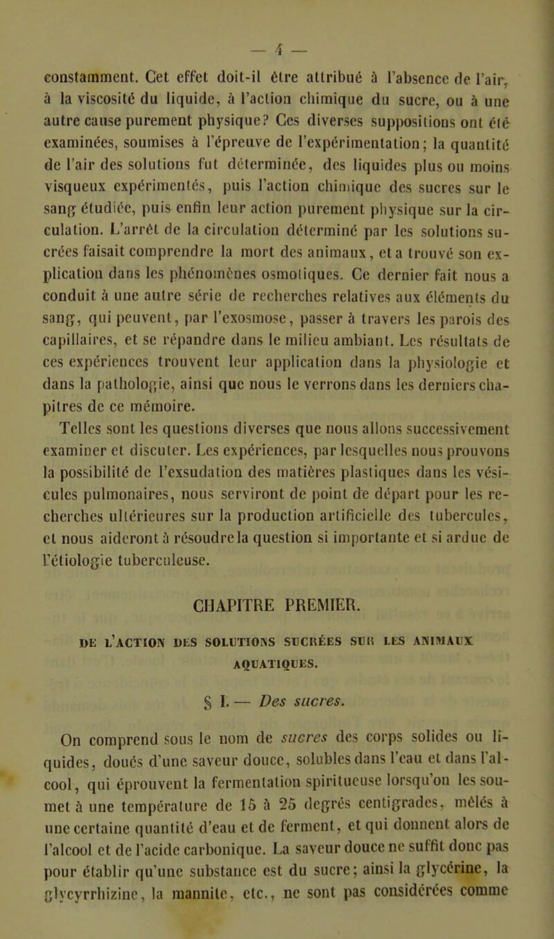 — î — constamment. Cet effet doit-il être attribué à l'absence de l'air, à la viscosité du liquide, à l'action chimique du sucre, ou à une autre cause purement physique? Ces diverses suppositions ont été examinées, soumises à l'épreuve de l'expérimentation; la quantité de l'air des solutions fut déterminée, des liquides plus ou moins visqueux expérimentés, puis l'action chimique des sucres sur le sanjy étudiée, puis enfin leur action purement pliysique sur la cir- culation. L'arrêt de la circulation déterminé par les solutions su- crées faisait comprendre la mort des animaux, et a trouvé son ex- plication dans les phénomènes osmoliques. Ce dernier fait nous a conduit à une autre série de recherches relatives aux éléments du san{ï, qui peuvent, par l'exosmose, passer à travers les parois des capillaires, et se répandre dans le milieu ambiant. Les résultats de ces expériences trouvent leur application dans la physiologie et dans la patholop,ie, ainsi que nous le verrons dans les derniers cha- pitres de ce mémoire. Telles sont les questions diverses que nous allons successivement examiner et discuter. Les expériences, par lesquelles nous prouvons la possibilité de l'exsudation des matières plastiques dans les vési- cules pulmonaires, nous serviront de point de départ pour les re- cherches ultérieures sur la production artificielle des tubercules, et nous aideront à résoudre la question si importante et si ardue de l'étiologie tuberculeuse. CHAPITRE PREMIER. DE l'action DliS SOLtTIONS SUCRÉES SUIÎ LES ANIMAUX AQUATIQUES. § I. — Des sucres. On comprend sous le nom de sucres des corps solides ou li- quides, doués d'une saveur douce, soUibles dans l'eau et dans l'al- cool, qui éprouvent la fermentation spiritueuse lorsqu'on les sou- met à une température de 15 à 25 degrés centigrades, mêlés à une certaine quantité d'eau et de ferment, et qui donnent alors de l'alcool et de l'acide carbonique. La saveur douce ne suffit donc pas pour établir qu'une substance est du sucre; ainsi la glycérine, la glycyrrhizinc, la raannile, etc., ne sont pas considérées comme