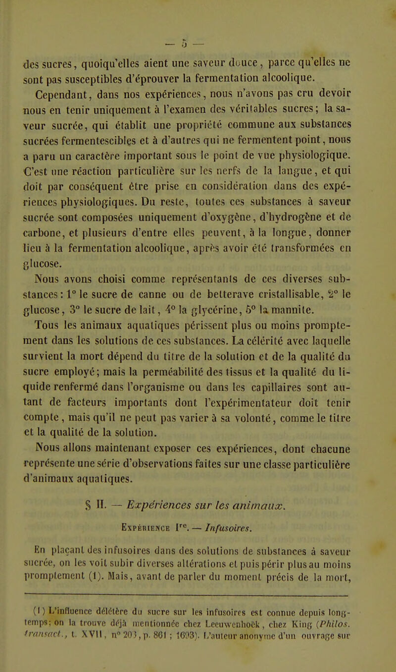 des sucres, quoiqu'elles aient une saveur douce, parce qu'elles ne sont pas susceptibles d'éprouver la fermentation alcoolique. Cependant, dans nos expériences, nous n'avons pas cru devoir nous en tenir uniquement à l'examen des véritables sucres; la sa- veur sucrée, qui établit une propriété commune aux substances sucrées ferraentescibles et à d'autres qui ne fermentent point, nous a paru un caractère important sous le point de vue physiologique. C'est une réaction particulière sur les nerfs de la langue, et qui doit par conséquent être prise en considération dans des expé- riences physiologiques. Du reste, toutes ces substances à saveur sucrée sont composées uniquement d'oxygène, d'hydrogène et de carbone, et plusieurs d'entre elles peuvent, à la longue, donner lieu à la fermentation alcoolique, après avoir été transformées en glucose. Nous avons choisi comme représentants de ces diverses sub- stances: 1° le sucre de canne ou de betterave cristallisable, '2° le glucose, 3 le sucre de lait, 4° la glycérine, 5° la mannite. Tous les animaux aquatiques périssent plus ou moins prompte- raent dans les solutions de ces substances. La célérité avec laquelle survient la mort dépend du titre de la solution et de la qualité du sucre employé; mais la perméabilité des tissus et la qualité du li- quide renfermé dans l'organisme ou dans les capillaires sont au- tant de facteurs importants dont l'expérimentateur doit tenir compte , mais qu'il ne peut pas varier à sa volonté, comme le titre et la qualité de la solution. Nous allons maintenant exposer ces expériences, dont chacune représente une série d'observations faites sur une classe particulière d'animaux aquatiques. S II. — Expériences sur les animaux. Expérience V^. — Infusoircs. En plaçant des iiifusoires dans des solutions de substances à saveur sucrée, on les voit subir diverses altérations et puis périr plus au moins promplement (1). Mais, avant de parler du moment précis de la mort, (I) L'influence délétère du sucre sur les infusoires est connue depuis lonu- temps; on la trouve déjà mentionnée chez Lecuwenhoek, chez King {Philos, franso.d., t. XVll, n 203,p. 801 ; 16'.»3). lAiiilcur anonyme d'un ouvrage sur