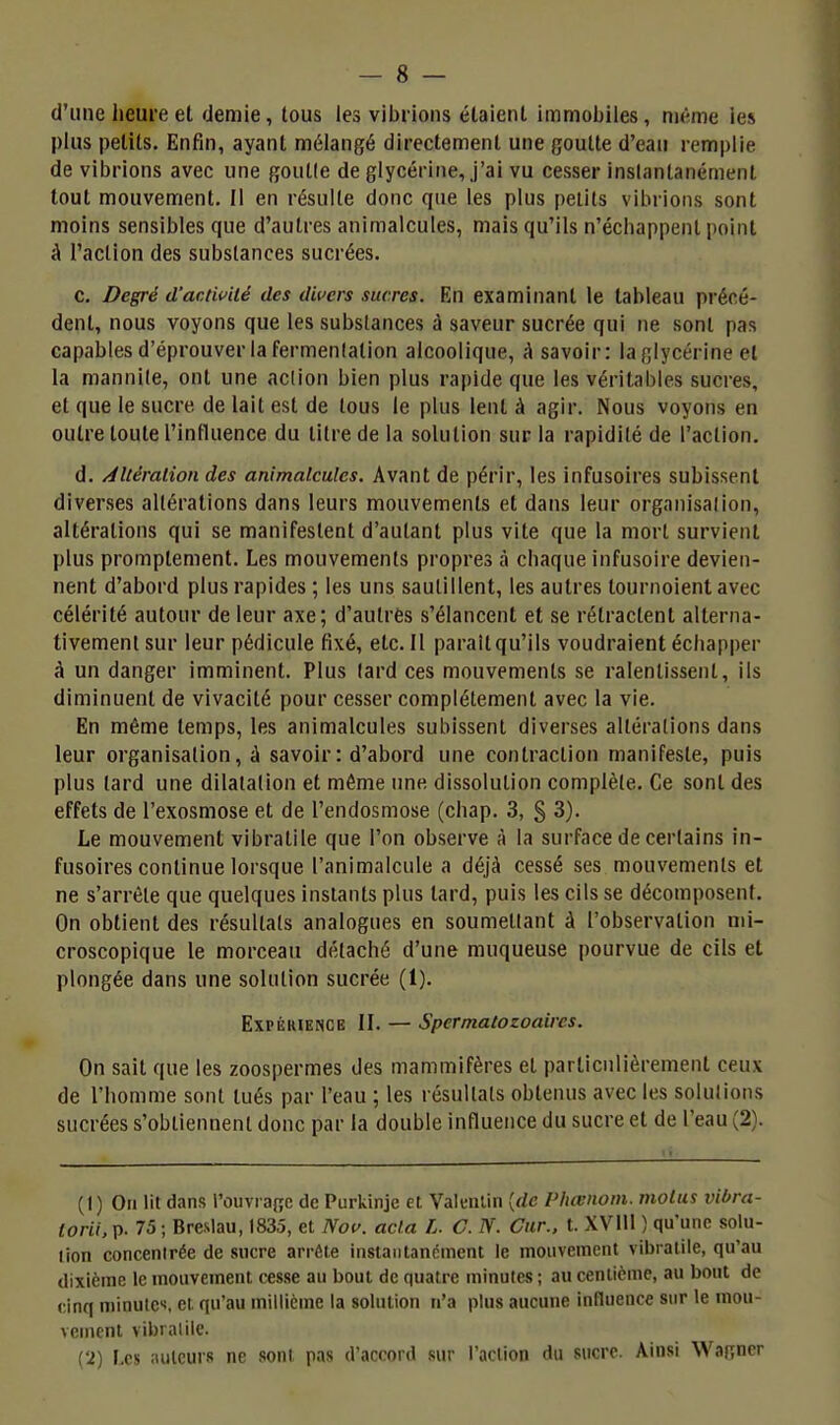 d'une heure et demie, lous les vibrions étaient immobiles, nu-me les plus petits. Enfin, ayant mélangé directement une goutte d'eau remplie de vibrions avec une gouKe de glycérine, j'ai vu cesser inslantanémenl tout mouvement. Il en résulte donc que les plus petits vibrions sont moins sensibles que d'autres animalcules, mais qu'ils n'échappent point à l'action des substances sucrées. c. Degré d'activité des divers sucres. En examinant le tableau précé- dent, nous voyons que les substances à saveur sucrée qui ne sont pas capables d'éprouver la fermenlation alcoolique, à savoir: la glycérine el la mannile, ont une action bien plus ra|)ide que les véritables sucres, et que le sucre de lait est de tous le plus lent à agir. Nous voyons en outre toute l'influence du titre de la solution sur la rapidité de l'action. d. /^Itération des animalcules. Avant de périr, les infusoires subissent diverses altérations dans leurs mouvements et dans leur organisation, altérations qui se manifestent d'autant plus vite que la mort survient plus promplement. Les mouvements propres à chaque infusoire devien- nent d'abord plus rapides ; les uns sautillent, les autres tournoient avec célérité autour de leur axe; d'autres s'élancent et se rétractent alterna- tivement sur leur pédicule fixé, etc. Il parait qu'ils voudraient échapper à un danger imminent. Plus lard ces mouvements se ralentissent, ils diminuent de vivacité pour cesser complètement avec la vie. En même temps, les animalcules subissent diverses altérations dans leur organisation, à savoir: d'abord une contraction manifeste, puis plus tard une dilatation et même une dissolution complète. Ce sont des effets de l'exosmose et de l'endosmose (chap. 3, § 3). Le mouvement vibratile que l'on observe à la surface de certains in- fusoires continue lorsque l'animalcule a déjà cessé ses mouvements et ne s'arrête que quelques instants plus tard, puis les cils se décomposent. On obtient des résultats analogues en soumettant à l'observation mi- croscopique le morceau détaché d'une muqueuse pourvue de cils et plongée dans une solution sucrée (1). Expérience II. — Spcrmatozoaires. On sait que les zoospermes des mammifères et particulièrement ceux de l'homme sont tués par l'eau ; les résultats obtenus avec les solutions sucrées s'obtiennent donc par la double influence du sucre et de l'eau (2). (1) On lit dans l'ouvraffc de Purkinje et ValeiUin [de Phœnoin. moins vibra- torii, p. 75 ; Breslau, 1835, et Nov. acta L. C. IV. Car., t. XVIU ) qu'une solu- tion concentrée de sucre arrête instantandincnt le mouvement vibratile, qu'au dixième le mouvement cesse au bout de quatre miaules ; au centième, au bout de cinq minutes, el qu'au millième la solution n'a plus aucune influence sur le mou- vement vibrai ile. {2) Les auteurs ne sont pas d'accord sur l'action du sucre. Ainsi Wagner