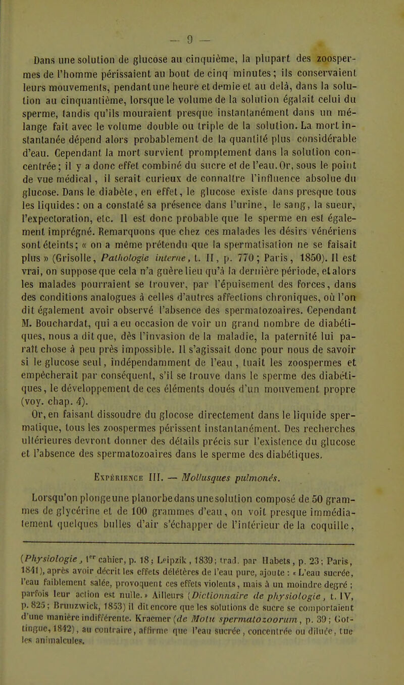 Dans une solution de glucose au cinquième, la plupart des zoosper- mes de l'homme périssaient au bout de cinq minutes; ils conservaient leurs mouvements, pendant une heure et demie et au delà, dans la solu- tion au cinquantième, lorsque le volume de la solution égalait celui du sperme, tandis qu'ils mouraient presque instantanément dans un mé- lange fait avec le volume double ou triple de la solution. La mort in- stantanée dépend alors probablement de la quantité plus considérable d'eau. Cependant la mort survient promptement dans la solution con- centrée; il y a donc effet combiné du sucre et de l'eau. Or, sous le point de vue médical, il serait curieux de connaître l'influence absolue du glucose. Dans le diabète, en effet, le glucose existe dans presque tous les liquides: on a constaté sa présence dans l'urine, le sang, la sueur, l'expectoration, etc. Il est donc probable que le sperme en est égale- ment imprégné. Remarquons que chez ces malades les désirs vénériens sont éteints; « on a même prétendu que la spermalisalion ne se faisait plus» (Grisolle, Pathologie interne, t. II, p. 770; Paris, 1850). Il est vrai, on suppose que cela n'a guère lieu qu'à la dernière période, et alors les malades pourraient se trouver, par l'épuisement des forces, dans des conditions analogues à celles d'autres affections chroniques, où l'on dit également avoir observé l'absence des spermalozoaires. Cependant M. Bouchardat, qui a eu occasion de voir un grand nombre de diabéti- ques, nous a dit que, dès l'invasion de la maladie, la paternité lui pa- raît chose à peu près impossible. Il s'agissait donc pour nous de savoir si le glucose seul, indépendamment de l'eau, tuait les zoospermes et empêcherait par conséquent, s'il se trouve dans le sperme des diabéti- ques, le développement de ces éléments doués d'un mouvement propre (voy. chap. 4). Or, en faisant dissoudre du glocose directement dans le liquide sper- malique, tous les zoospermes périssent instantanément. Des recherches ultérieures devront donner des détails précis sur l'existence du glucose et l'absence des spermatozoaires dans le sperme des diabétiques. Expérience III. — Mollusques pulmonés. Lorsqu'on plongeune planorbedans unesolution composé de 50 gram- mes de glycérine et de 100 grammes d'eau, on voit presque immédia- tement quelques bulles d'air s'échapper de l'intérieur de la coquille, {Physiologie, cahier, p. 18; Lpipzik , 1839; irad. par llabels, p. 23; Paris, 1841), après avoir décrit les effets délétères de l'eau pure, ajoute : « L'eau sucrée, l'eau faiblement salée, provoquent ces effets violents, mais à un moindre degré ; parfois leur ac(ion est nulle.» Ailleurs [Dictionnaire de physiologie, t. IV, p. 825; Bnnizwick, 1853) il dit encore que les solutions de sucre se comporlaient d'une manière indifférente. Kracmcr {de Molu spermatozoorum, p. 39; Got- tinfîuc, 1812), au contraire, affirme que l'eau Sucrée, concenin'o ou dllui'e, tue les animalcule?.