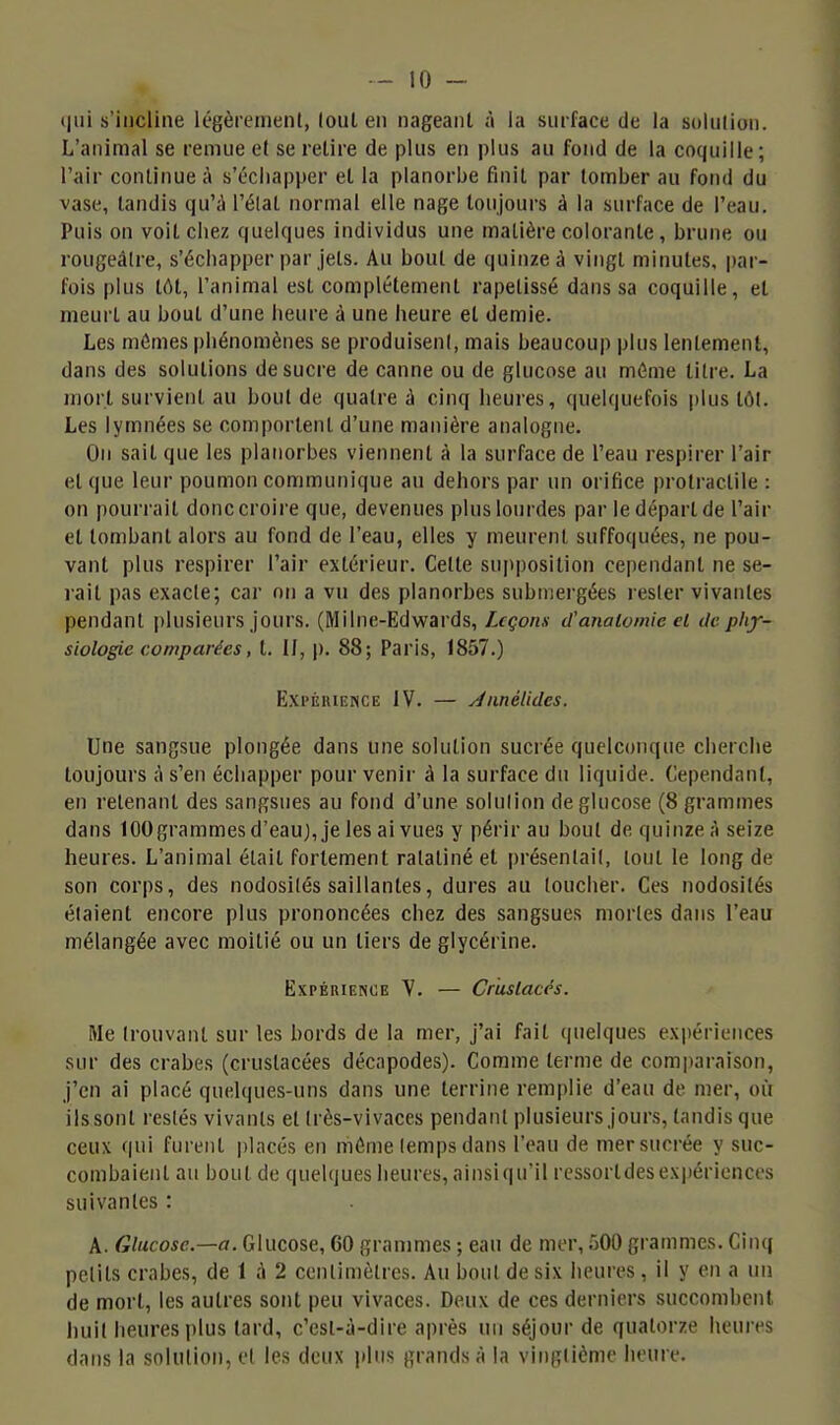 t|iii s'incline Icgèremenl, louL en nageant à la surface de la solulion. L'animal se remue et se retire de plus en plus au fond de la coquille; l'air continue à s'échapper et la planorbe finit par tomber au fond du vase, tandis qu'iJ l'élat normal elle nage toujours à la surface de l'eau. Puis on voit chez quelques individus une matière colorante, brune ou rougeàlre, s'échapper par jets. Au bout de quinze â vingt minutes, par- fois plus tôt, l'animal est complètement rapetissé dans sa coquille, et meurt au bout d'une heure à une heure et demie. Les mômes phénomènes se produiseni, mais beaucoup plus lentement, dans des solutions de sucre de canne ou de glucose au môme litre. La mort survient au bout de quatre à cinq heures, quelquefois plus tôt. Les lymnées se comportent d'une manière analogue. On sait que les planorbes viennent à la surface de l'eau respirer l'air et que leur poumon communique au dehors par un orifice protractile : on pourrait donc croire que, devenues plus lourdes par le départ de l'air et tombant alors au fond de l'eau, elles y meurent suffoquées, ne pou- vant plus respirer l'air extérieur. Cette sujiposition cependant ne se- rait pas exacte; car on a vu des planorbes submergées rester vivantes pendant plusieurs jours. (Milne-Edwards, Leçons d'anaiomie et de phy- siologie comparées, t. H, |). 88; Paris, 1857.) p]xi'ËiUENCE IV. — Jnnétidcs. Une sangsue plongée dans une solution sucrée quelconque cherche toujours à s'en échapper pour venir à la surface du liquide. Cependant, en retenant des sangsues au fond d'une solulion de glucose (8 grammes dans 100 grammes d'eauj, je les ai vues y périr au bout de quinze il seize heures. L'animal était fortement ratatiné et présentait, tout le long de son corps, des nodosités saillantes, dures au loucher. Ces nodosités étaient encore plus prononcées chez des sangsues morles dans l'eau mélangée avec moitié ou un tiers de glycérine. Expérience Y. — Crustacés. Me trouvant sur les bords de la mer, j'ai fait quelques expériences sur des crabes (crustacées décapodes). Comme terme de comparaison, j'en ai placé quelques-uns dans une terrine remplie d'eau de mer, où ils sont restés vivants et Irès-vivaces pendant plusieurs jours, tandis que ceux qui furent placés en niôme lemps dans l'eau de mer sucrée y suc- combaient au bout de quelques heures, ainsiqu'il ressortdesexpériences suivantes : A. Glucose.—a. Glucose, 60 granmies ; eau de mer, 500 grammes. Cinq pclits crabes, de 1 A 2 centimètres. Au bout de six heures , il y en a un de mort, les autres sont peu vivaces. Deux de ces derniers succombent huit heures plus tard, c'est-à-dire après un séjour de quatorze heures dans la solulion, el les deux plus grands à la vingtième heure.