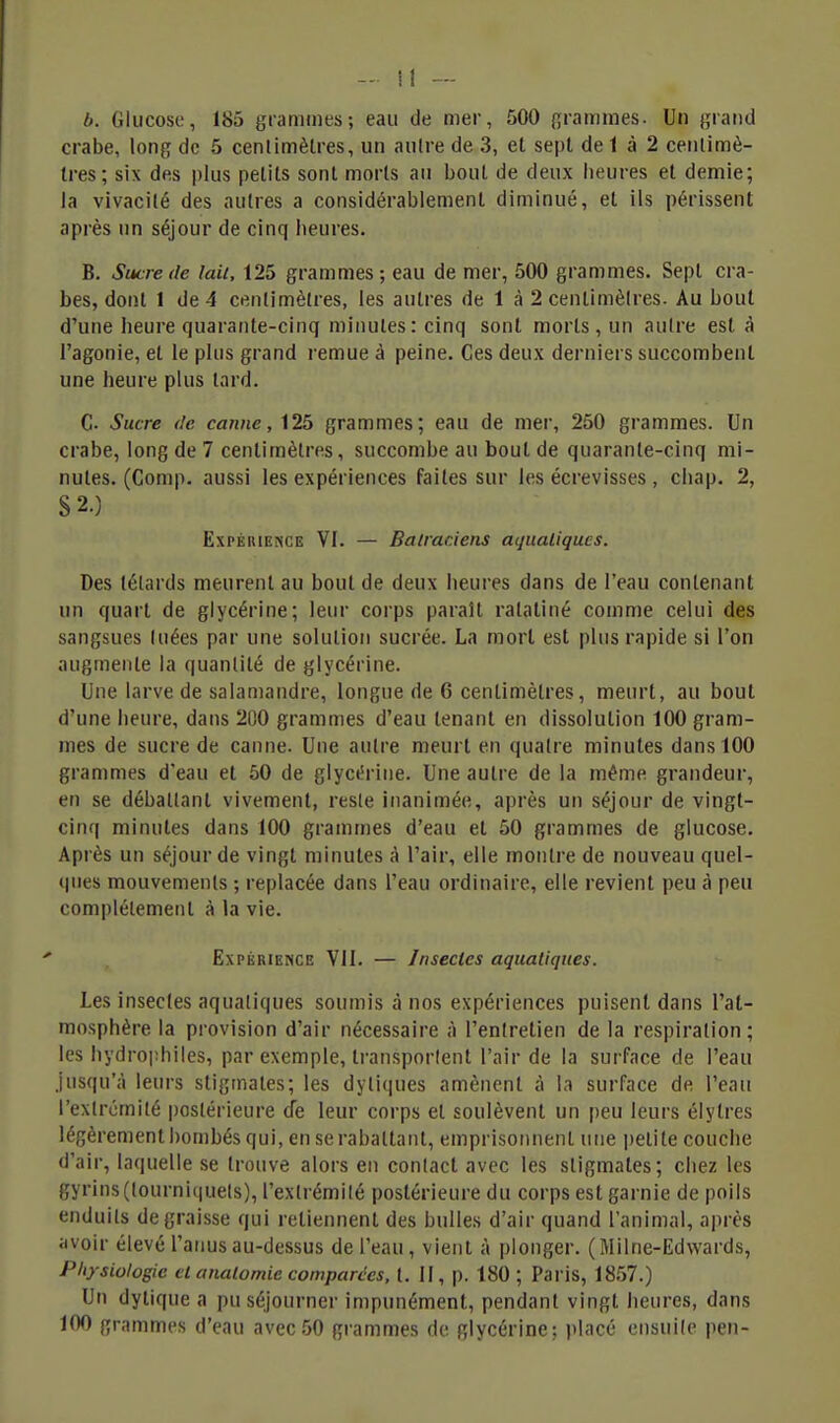 b. Glucose, 185 grammes; eau de mer, 500 grammes. Un grand crabe, long de 5 centimètres, un aulre de 3, et sept de 1 à 2 cenlimè- Ires; six des plus petits sont morts au bout de deux heures et demie; la vivacité des autres a considérablement diminué, et ils périssent après un séjour de cinq heures. B. Sucre de Ml, 125 grammes; eau de mer, 500 grammes. Sept cra- bes, dont 1 de 4 centimètres, les autres de 1 à 2 centimètres. Au bout d'une heure quarante-cinq minutes: cinq sont morts, un autre est à l'agonie, et le plus grand remue à peine. Ces deux derniers succombent une heure plus lard. C- Sucre de canne, 125 grammes; eau de mer, 250 grammes. Un crabe, long de 7 centimètres, succombe au bout de quarante-cinq mi- nutes. (Comp. aussi les expériences faites sur les écrevisses , chap. 2, S 2.) ExPÉniENCE VI. — Batraciens aquatiques. Des têtards meurent au bout de deux heures dans de l'eau contenant un quart de glycérine; leur corps paraît ratatiné comme celui des sangsues tuées par une solution sucrée. La mort est plus rapide si l'on augmente la quantité de glycérine. Une larve de salamandre, longue de 6 centimètres, meurt, au bout d'une heure, dans 20O grammes d'eau tenant en dissolution 100 gram- mes de sucre de canne. Une autre meurt en quatre minutes dans 100 grammes d'eau et 50 de glyct!rine. Une aulre de la même grandeur, en se déballant vivement, resle inanimée, après un séjour de vingt- cinq minutes dans 100 grammes d'eau et 50 grammes de glucose. Après un séjour de vingt minutes à l'air, elle montre de nouveau quel- (|ues mouvements ; replacée dans l'eau ordinaire, elle revient peu à peu complélement à la vie. Expérience VU. — Insectes aquatiques. Les insectes aquatiques soumis à nos expériences puisent dans l'at- mosphère la provision d'air nécessaire à l'entretien de la respiration; les hydrophiles, par exemple, transportent l'air de la surface de l'eau jusqu'à leurs stigmates; les dytiques amènent à la surface de l'eau l'extrémité postérieure de leur corps et soulèvent un peu leurs élytres légèrement bombés qui, en se rabattant, emprisonnent une petite couche d'air, laquelle se trouve alors en contact avec les stigmates; chez les gyrins(tourniquets), l'extrémité postérieure du corps est garnie de poils enduits dégraisse qui retiennent des bulles d'air quand l'animal, après avoir élevé l'atius au-dessus de l'eau , vient à plonger. (M il ne-Edwards, Physiologie et analomie comparées, t. II, p. 180 ; Paris, 1857.) Un dytique a pu séjourner impunément, pendant vingt heures, dans 100 grammes d'eau avec50 grammes de glycérine; |ilacé ensuite peu-