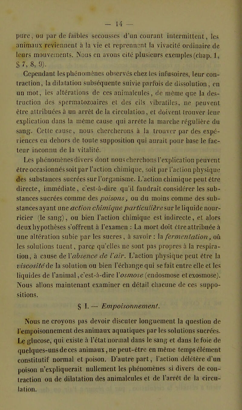 pure, ou par de faibles secousses d'un courant inlermidcnt, les animaux reviennent à la vie et reprennent la vivacité ordinaire de leurs mouvements. Nous en avons cité plusieurs exemples (cliap. 1, S 7, 8, 9). Cependant les phénomènes observés chez les infusoires, leur con- traction, la dilatation subséquente suivie parfois de dissolution, en un mot, les altérations de ces animalcules, de même que la des- truction des spcrmatozoaires et des cils vibraliles, ne peuvent être attribuées à un arrêt de la circulation, et doivent trouver leur explication dans la même cause qui arrête la marche régulière du sang. Cette cause, nous chercherons à la trouver par des expé- riences en dehors de toute supposition qui aurait pour base le lac- leur inconnu de la vitalité. Les phénomènes divers dont nous cherchons l'explication peuvent être occasionnés soit par l'action chimique, .soit par l'action physique des substances sucrées sur l'organisme. L'action chimique peut être directe, immédiate, c'est-à-dire qu'il faudrait considérer les sub- stances sucrées comme des poisons, ou du moins comme des sub- stances ayant une action chimique particulière sur le liquide nour- ricier (le sang), ou bien l'action chimique est indirecte, et alors deux hypothèses s'offrent à l'examen : La mort doit cire attribuée à une altération subie par les sucres, à savoir : la fernienlalion, où les solutions tuent, parce qu'elles ne sont pas propres à la respira- tion, à cause de Vabsence de l'air. L'action physique peut être la viscosité de la solution ou bien l'échange qui se fait entre elle et les liquides de l'animal, c'est-à-dire l'o^A/zo^t; (endosmose et exosmose). Nous allons maintenant examiner en détail chacune de ces suppo- sitions. S L — Empoisonnement. Nous ne croyons pas devoir discuter longuement la question de rempoisonnement des animaux aquatiques par les solutions sucrées. Le glucose, qui existe ;\ l'état normal dans le sang et dans le foie de quelques-uns de ces animaux, ne peut-être en môme temps élément constitutif normal et poison. D'autre part, l'action délétère d'un poison n'expliquerait nullement les phénomènes si divers de con- traction ou de dilatation des animalcules et de l'arrêt de la circu- lation.