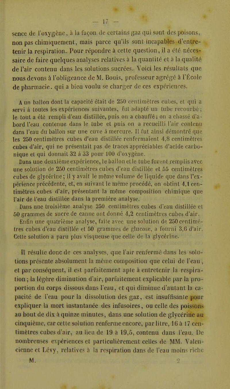 sence de Toxygèiie, à la façon de certains jjaz qui sont des poisons, non pas chimiquement, mais parce qu'ils sont incapables d'entre- tenir la respiration. Pour répondre à cette question, il a été néces- saire de faire quelques analyses relatives à la quantité et à la qualité de l'air contenu dans les solutions sucrées. Voici les résultats que nous devons à l'obligeance de M. Bouis, professeur agrégé à l'École de pharmacie, qui a bieu voulu se charger de ces expériences. A un ballon dont la capacité était de 250 centimètres cubes, et qui a .servi à toutes les expériences suivantes, fut adapté un tube recourbé; le tout a été rempli d'eau distillée, puis on a chauffé; on a chassé d'a- bord l'eau contenue dans le tube et puis on a recueilli l'air contenu dans l'eau du ballon sur une cuve à mercure. H fut ainsi démontré que les 250 centimètres cubes d'eau distillée renfermaient 4,8 centimètres cubes d'air, qui ne présentait pas de traces appréciables d'acide carbo- nique et qui donnait 32 à 33 pour 100 d'oxygène. Dans une deuxième expérience, le ballon et le tube furent remplis avec une solution de 250 centimètres cubes d'eau distillée et 55 centimètres cubes de glycérine; il y avait le même volume de liquide que dans l'ex- périence précédente, et, en suivant le même procédé, on obtint 4,t cen- timètres cubes d'air, présentant la même composition chimique que l'air de l'eau distillée dans la première analyse. Dans une troisième analyse 250 cenlimèlres cubes d'eau distillée et 50 grammes de sucre de canne ont donné 4,2 centimètres cubes d'air. Enfui une quatrième analyse, faile avec une solution do 250 centimè- tres cubes d'eau distillée et 50 grammes de glucose, a fourni 3,6 d'air. Celte solution a paru plus visqueuse que celle de la glycérine. Il résulte donc de ces analyses, que l'air renfermé dans les solu- tions présente absolument la même composition que celui de l'eau , et par conséquent, il est parCaileraent apte à entretenir la respira- tion; la légère diminution d'air, parfaitement explicable par la pro- portion du corps dissous dans l'eau, et qui diminue d'autant la ca- pacité de l'eau pour la dissolution des gaz, est insuffisante pour expliquer la mort instantanée des infusoires, ou celle des poissons au bout de dix à quinze minutes, dans une solution de glycérine au cinquième, car cette solution renferme encore, par litre, 16 à 17 cen- timètres cubes d'air, au lieu de 19 à 19,5, contenu dans l'eau. De nombreuses expériences et particulièrement celles de MM. Valcn- cicnne et Lévy, relatives la respiration dans de l'eau moins riche M. -i