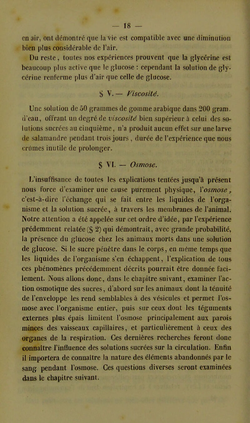 en air, ont démontré que la vie est compatible avec une diminution bien plus considérable de l'air. Du reste, toutes nos expériences prouvent que la glycérine est beaucoup plus active que le glucose : cependant la solution de gly- cérine renferme plus d'air que celle de glucose. S V. — Fiscosité. Une solution de 50 grammes de gomme arabique dans 200 gram. d'eau, offrant un degré de viscosité bien supérieur à celui des so- lutions sucrées au cinquième, n'a produit aucun effet sur une larve de salamandre pendant trois jours , durée de l'expérience que nous criimcs inutile de prolonger. S VI. — Osmose. L'insuffisance de toutes les explications tentées jusqu'à présent nous force d'examiner une cause purement physique, Vosmose, c'est-à-dire l'échange qui se fait entre les liquides de l'orga- nisme et la solution sucrée, à travers les membranes de l'animal. Notre attention a été appelée sur cet ordre d'idée, par l'expérience prédemment relatée (g 2) qui démontrait, avec grande probabilité, la présence du glucose chez les animaux morts dans une solution de glucose. Si le sucre pénètre dans le corps, en même temps que les liquides de l'organisme s'en échappent, l'explication de tous ces phénomènes précédemment décrits pourrait être donnée faci- lement. Nous allons donc, dans le chapitre suivant, examiner l'ac- tion osmotique des sucres, d'abord sur les animaux dont la ténuité de l'enveloppe les rend semblables à des vésicules et permet l'os- mose avec l'organisme entier, puis sur ceux dont les téguments externes plus épais limitent l'osmose principalement aux parois minces des vaisseaux capillaires, et particulièrement à ceux des organes de la respiration. Ces dernières recherches feront donc connaître l'influence des solutions sucrées sur la circulation. Enfin il importera de connaître la nature des éléments abandonnés par le sang pendant l'osmose. Ces questions diverses seront examinées dans le chapitre suivant.