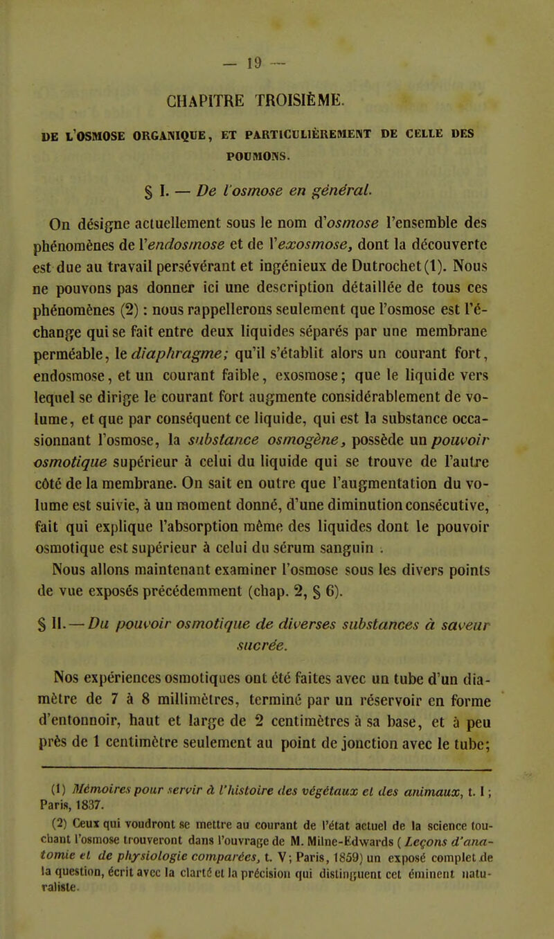 CHAPITRE TROISIÈME. DE l'osmose organiqde, et particulièrement de celle des POUMONS. s I. — De l'osmose en général. On désigne actuellement sous le nom d'osmose l'ensemble des phénomènes de Vendosmose et de Veœosmose, dont la découverte est due au travail persévérant et ingénieux de Dutrochet(l). Nous ne pouvons pas donner ici une description détaillée de tous ces phénomènes (2) : nous rappellerons seulement que l'osmose est Té- change qui se fait entre deux liquides séparés par une membrane perméable, le diaphragme ; qu'il s'établit alors un courant fort, endosmose, et un courant faible, exosraose; que le liquide vers lequel se dirige le courant fort augmente considérablement de vo- lume, et que par conséquent ce liquide, qui est la substance occa- sionnant l'osmose, la substance osmogène, possède un pouvoir csmotique supérieur à celui du liquide qui se trouve de l'autre côté de la membrane. On sait en outre que l'augmentation du vo- lume est suivie, à un moment donné, d'une diminution consécutive, fait qui explique l'absorption même des liquides dont le pouvoir csmotique est supérieur à celui du sérum sanguin . Nous allons maintenant examiner l'osmose sous les divers points de vue exposés précédemment (chap. 2, § 6). %\\. — Du pouvoir osmotique de diverses substances à saveur sucrée. Nos expériences osmotiques ont été faites avec un tube d'un dia- mètre de 7 à 8 millimètres, terminé par un réservoir en forme d'entonnoir, haut et large de 2 centimètres à sa base, et à peu près de 1 centimètre seulement au point de jonction avec le tube; (1) Mémoirex pour servir à l'histoire des végétaux et des animaux, 1.1 ; Paris, 1837. (2) Ceux qui voudront se mettre au courant de l'état actuel de la science tou- chant l'osmose tiouveront dans l'ouvrage de M. Milne-Kdwards ( Leçons d'ana- tomie et de physiologie comparées, t. V; Paris, 1859) un exposé complet xle la question, écrit avec la clarté et la précision qui distinguent cet éniinent natu- raliste.