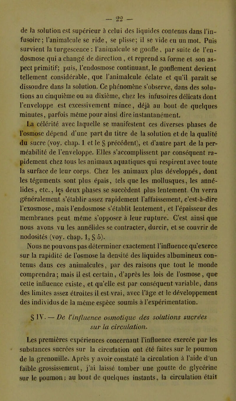 — 2-2 — de la solution est supérieur à celui des liquides contenus dans l'in- fusoirc; ranimalcule se ride, se plisse; il se vide eu un mol. Puis survient la turgescence : l'aninjalcule se gonfle, par suite de l'en- dosmose qui a changé de direction, et reprend sa forme et son as- pect primitif; puis, l'endosmose continuant, le gonflement devient tellement considérable, que l'animalcule éclate et qu'il parait se dissoudre dans la solution. Ce phénomène s'observe, dans des solu- tions au cinquième ou au dixième, chez les infusoires délicats dont l'enveloppe est excessivement mince, déjà au bout de quelques minutes, parfois même pour ainsi dire instantanément. La célérité avec laquelle se manifestent ces diverses phases de l'osmose dépend d'une part du titre de la solution et de la qualité du sucre (voy. chap. 1 et le S précédent), et d'autre part de la per- méabilité de l'enveloppe. Elles s'accomplissent par conséquent ra- pidement chez tous les animaux aquatiques qui respirent avec toute la surface de leur corps. Chez les animaux plus développés, dont les téguments sont plus épais, tels que les mollusques, les anné- lides, etc., les deux phases se succèdent plus lentement. On verra généralement s'établir assez rapidement l'affaissement, c'est-à-dire l'exosmose, mais l'endosmose s'établit lentement, et l'épaisseur des membranes peut même s'oppo.ser à leur rupture. C'est ainsi que nous avons vu les annélides se contracter, durcir, et se couvrir de nodosités (voy. chap. 1, S ô). Nous ne pouvons pas déterminer exactement l'influence qu'exerce sur la rapidité de l'osmose la densité des liquides albumineux con- tenus dans ces animalcules, par des raisons que tout le monde comprendra; mais il est certain, d'après les lois de l'osmose, que cette influence existe, et qu'elle est par conséquent variable, dans des limites assez étroites il est vrai, avec l'âge et le développement des individus de la môme espèce soumis à l'expérimentation. $l\. — De l'influence osmotique des solutions sucrées sur la circulation. Les premières expériences concernant l'influence exercée par les substances sucrées sur la circulation ont été faites sur le poumon de la grenouille. Après y avoir constaté la circulation A l'aide d'un faible grossissement, j'ai laissé tomber une goutte de glycérine sur le poumon; au bout de quelques instants, la circulation était