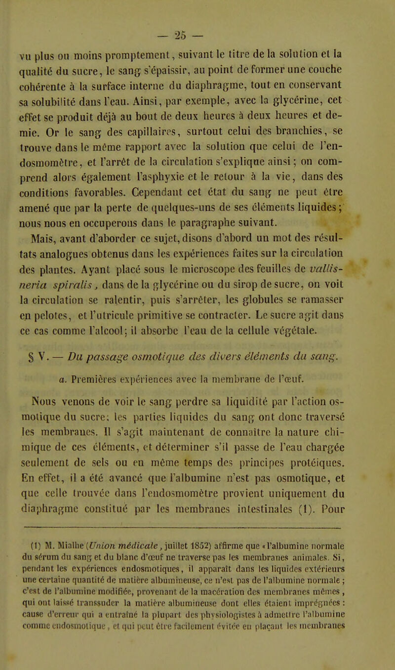 — -25 — vu plus ou moins promptemcnt, suivant le titre de la solution et la qualité du sucre, le sang s épaissir, au point de former une couche cohérente à la surface interne du diaphragme, tout en conservant sa solubilité dans l'eau. Ainsi, par exemple, avec la glycérine, cet effet se produit déjà au bout de deux heures à deux heures et de- raie. Or le sang des capillaires, surtout celui des branchies, se trouve dans le môme rapport avec la solution que celui de l'en- dosmoraètre, et l'arrêt de la circulation s'explique ainsi ; on com- prend alors également l'asphyxie et le retour à la vie, dans des conditions favorables. Cependant cet état du sang ne peut être amené que par la perte de quelques-uns de ses éléments liquides; nous nous en occuperons dans le paragraphe suivant. Mais, avant d'aborder ce sujet, disons d'abord un mot des résul- tats analogues obtenus dans les expériences faites sur la circulation des plantes. Ayant placé sous le microscope des feuilles de vallis- neria spimlis, dans de la glycérine ou du sirop de sucre, on voit la circulation se ralentir, puis s'arrêter, les globules se ramasser en pelotes, et l'utricule primitive se contracter. Le sucre agit dans ce cas comme l'alcool; il absorbe l'eau de la cellule végétale. S V. — Du, passage osmotif/ue des divers éléments du sang. a. Premières expériences avec la membrane de l'œuf. Nous venons de voir le sang perdre sa liquidité par l'action os- molique du sucre; les parties liquides du sang ont donc traversé les membranes. Il s'agit maintenant de connaître la nature chi- mique de ces éléments, et déterminer s'il passe de l'eau chargée seulement de sels ou en même temps des principes protéiques. En effet, il a été avancé que l'albumine n'est pas osmotique, et que celle trouvée dans l'endosmomètre provient uniquement du diaphragme constitué par les membranes intestinales (1). Pour (1) M. Mialhe {Union md(/îca/e, juillet 1852) affirme que «l'albumine normale du sérum du sang et du blanc d'œuf ne traverse pas les membranes animales. Si, pendant les expériences endosmoliques, il apparaît dans les liquides extérieurs une certaine quantité de matière albuinineuse, ce n'est pas de l'albumine normale ; c'est de l'albumine modifiée, provenant de la macération des membranes mêmes, qui ont laisse transsudcr la matière albumineuse dont elles étaient imprégnées : cause d'erreur qui a entraîné la plupart des physiologistes à admettre l'albumine comme endosmolique, et qui peut être facilement évitée en plaçant les membranes