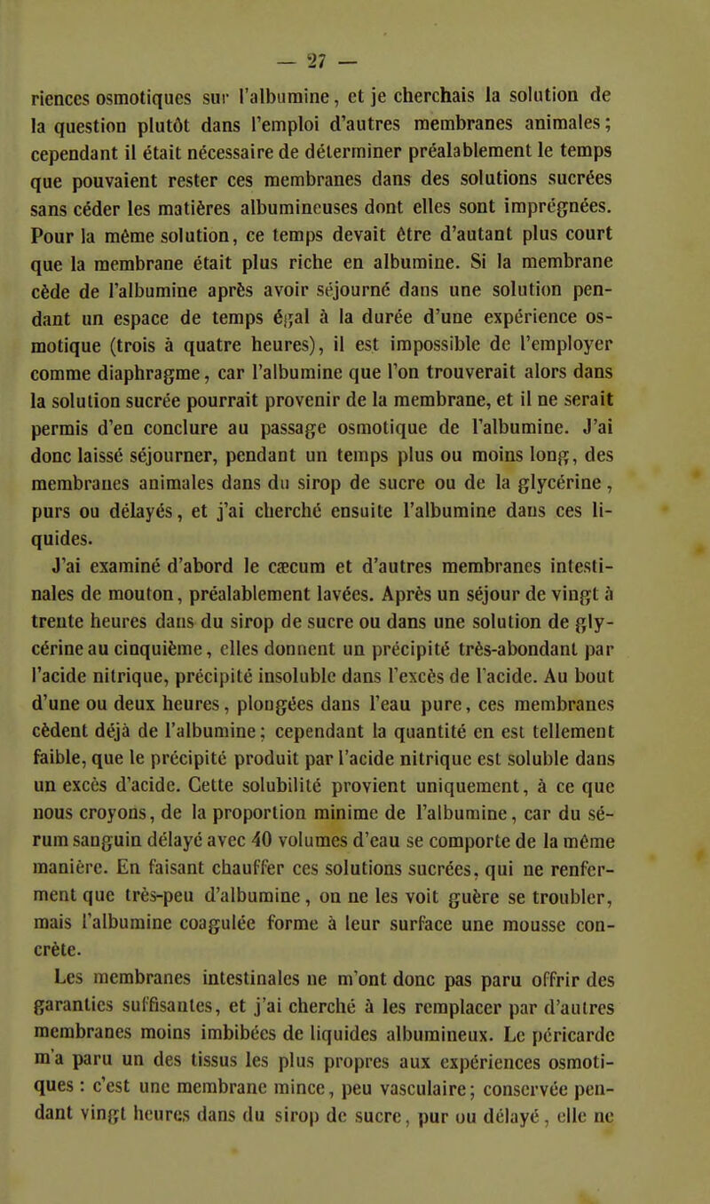 riences osmotiques sur l'albumine, et je cherchais la solution de la question plutôt dans l'emploi d'autres membranes animales ; cependant il était nécessaire de déterminer préalablement le temps que pouvaient rester ces membranes dans des solutions sucrées sans céder les matières albumineuses dont elles sont imprégnées. Pour la même solution, ce temps devait être d'autant plus court que la membrane était plus riche en albumine. Si la membrane cède de l'albumine après avoir séjourné dans une solution pen- dant un espace de temps é};al à la durée d'une expérience os- motique (trois à quatre heures), il est impossible de l'employer comme diaphragme, car l'albumine que l'on trouverait alors dans la solution sucrée pourrait provenir de la membrane, et il ne serait permis d'en conclure au passage osmotique de l'albumine. J'ai donc laissé séjourner, pendant un temps plus ou moins long, des membranes animales dans du sirop de sucre ou de la glycérine, purs ou délayés, et j'ai cherché ensuite l'albumine dans ces li- quides. J'ai examiné d'abord le cœcum et d'autres membranes intesti- nales de mouton, préalablement lavées. Après un séjour de vingt à trente heures dans du sirop de sucre ou dans une solution de gly- cérine au cinquième, elles donnent un précipité très-abondant par l'acide nitrique, précipité insoluble dans l'excès de l'acide. Au bout d'une ou deux heures, plongées dans l'eau pure, ces membranes cèdent déjà de l'albumine; cependant la quantité en est tellement faible, que le précipité produit par l'acide nitrique est soluble dans un excès d'acide. Cette solubilité provient uniquement, à ce que nous croyons, de la proportion minime de l'albumine, car du sé- rum sanguin délayé avec 40 volumes d'eau se comporte de la même manière. En faisant chauffer ces solutions sucrées, qui ne renfer- ment que très-peu d'albumine, on ne les voit guère se troubler, mais l'albumine coagulée forme à leur surface une mousse con- crète. Les membranes intestinales ne m'ont donc pas paru offrir des garanties suffisantes, et j'ai cherché à les remplacer par d'autres membranes moins imbibées de liquides albumineux. Le péricarde m'a paru un des tissus les plus propres aux expériences osmoti- ques : c'est une membrane mince, peu vasculaire; conservée pen- dant vingt heures dans du sirop de sucre, pur ou délaye, elle ne