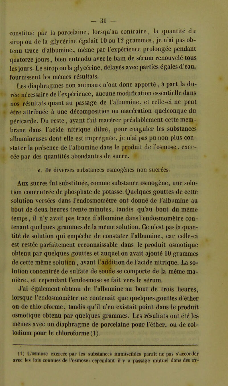 constiiué par la porcelaine; lorsqu'au contraire, la quantité du sirop ou de la glycérine égalait 10 ou 12 grammes, je n'ai pas ob- tenu trace d'albumine, même par l'expérience prolongée pendant quatorze jours, bien entendu avec le bain de sérum renouvelé tous les jours. Le sirop ou la glycérine, délayés avec parties égales d'eau, fournissent les mêmes résultats. Les diaphragmes non animaux n'ont donc apporté, à part la du- rée nécessaire de l'expérience, aucune modification essentielle dans nos résultats quant au passage de l'albumine, et celle-ci ne peut être attribuée à une décomposition ou macération quelconque du péricarde. Du reste, ayant fait macérer préalablement cette mem- brane dans l'acide nitrique dilué, pour coaguler les substances albumineuses dont elle est imprégnée, je n'ai pas pu non plus con- stater la présence de l'albumine dans le produit de l'osmose, exer- cée par des quantités abondantes de sucre. c. De diverses substances osmogènes non sucrées. Aux sucres fut substituée, comme substance osmogène, une solu- tion concentrée de phosphate de potasse. Quelques gouttes de cette solution versées dans l'endosmoniètre ont donné de l'albumine au bout de deux heures trente minutes, tandis qu'au bout du même temps, il n'y avait pas trace d'albumine dansl'endosmomètre con- tenant quelques grammes de la même solution. Ce n'est pas la quan- tité de solution qui empêche de constater l'albumine, car celle-ci est restée parfaitement reconnaissable dans le produit osmolique obtenu par quelques gouttes et auquel on avait ajouté 10 grammes de cette même solution, avant l'addition de l'acide nitrique. La so- lution concentrée de sulfate de soude se comporte de la même ma- nière, et cependant l'endosmose se fait vers le sérum. J'ai également obtenu de l'albumine au bout de trois heures, lorsque l'cndosmomètre ne contenait que quelques gouttes d'éther ou de chloroforme, tandis qu'il n'en existait point dans le produit osmotique obtenu par quelques grammes. Les résultats ont été les mêmes avec un diaphragme de porcelaine pour l'éther, ou de col- lodium pour le chloroforme (1). (1) L'osmose eTcercée par les substances immiscibles parait ne pas s'accorder avec les lois connues de l'osmose ; cependant il y a passage mutuel dans des ex-