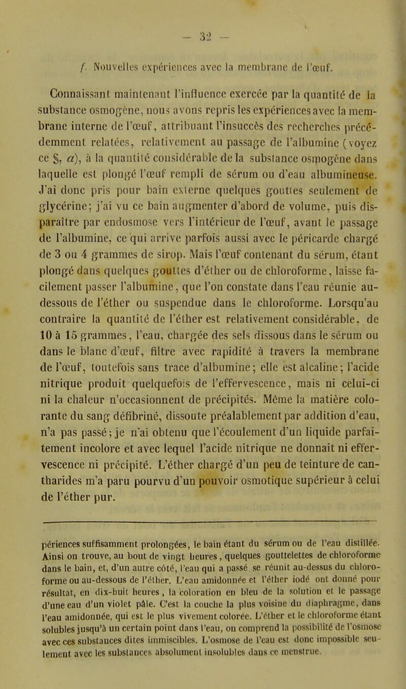 f. Nouvelles expériences avec la membrane de l'œuf. Connaissanl mainicnant l'influence exercée par la quantité de la substance osmogène, nous avons repris les expériences avec la mem- brane interne de l'œuf, attribuant l'insuccès des recherches précé- demment relatées, relativement au passage de l'albumine (voyez ce §, a), à la quantiié considérable delà subslance osqaogène dans laquelle est plongé l'œuf rempli de sérum ou d'eau albumineuse. J'ai donc pris pour bain cxlerne quelques gouties seulement de glycérine; j'ai vu ce bain augmenter d'abord de volume, puis dis- paraître par endosmose vers l'intérieur de l'œuf, avant le passage de l'albumine, ce qui arrive parfois aussi avec le péricarde chargé de 3 ou 4 grammes de sirop. Mais l'œuf contenant du sérum, étant plongé dans quelques gouties d'éther ou de chloroforme, laisse fa- cilement passer l'albumine, que l'on constate dans l'eau réunie au- dessous de l'éthcr ou suspendue dans le chloroforme. Lorsqu'au contraire la quantité de l'élher est relativement considérable, de 10 à 15 grammes, l'eau, chargée des sels dissous dans le sérum ou dans le blanc d'œuf, filtre avec rapidité à travers la membrane de l'œuf, toutefois sans trace d'albumine; elle est alcaline; l'acide nitrique produit quelquefois de l'effervescence, mais ni celui-ci ni la chaleur n'occasionnent de précipités. Môme la matière colo- rante du sang défibriné, dissoute préalablement par addition d'eau, n'a pas passé ; je n'ai obtenu que l'écoulement d'un liquide parfai- tement incolore et avec lequel l'acide nitrique ne donnait ni effer- vescence ni précipité. L'éther chargé d'un peu de teinture de can- tharides m'a paru pourvu d'un pouvoir osraotique supérieur à celui de l'éther pur. périences suffisamment prolongées, le bain étant du sérum ou de l'eau disiillée. Ainsi on trouve, au bout de vingt Leures, quelques gouttelettes de chloroforme dans le bain, et, d'un autre côté, l'eau qui a passé se réunit au-dessus du chloro- forme ou au-dessous de l'éther. L'eau amidonnée et l'éther iodé ont donné pour résultat, en dix-huit heures, la coloration en bleu de la solution et le passage d'une eau d'un violet pâle. C'est la couche la plus voisine du diaphragme, dans l'eau amidonnée, qui est le plus vivement colorée. L'éther et le chloroforme étant solubles jusqu'à un certain point dans l'eau, on comprend la possibilité de l'osmose avec ces substances dites iinmiscibles. L'osmose de l'eau est donc impo.ssible seu- lement avec les substances absolument insolubles dans ce mcnstrue.