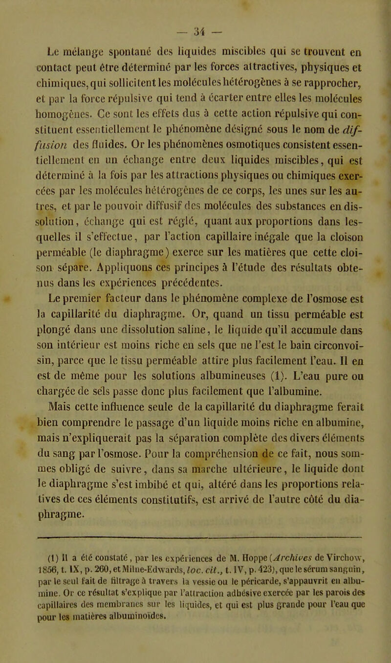 Le mélange spontané des liquides miscibles qui se trouvent en contact peut être détermine par les forces attractives, physiques et chimiques,qui sollicitentles molécules hétérogènes à se rapprocher, et par la force répulsive qui tend à écarter entre elles les molécules homogènes. Ce sont les effets dus à cette action répulsive qui con- stituent essentiellement le phénomène désigne sous le nom de dif- fusion des fluides. Or les phénomènes osmotiques consistent essen- tiellement en un échange entre deux liquides miscibles, qui est déterminé à la fois par les attractions physiques ou chimiques exer- cées par les molécules hétérogènes de ce corps, les unes sur les au- tres, et par le pouvoir diffusif des molécules des substances en dis- solution, échange qui est réglé, quant aux proportions dans les- quelles il s'effectue, par l'action capillaire inégale que la cloison perméable (le diaphragme) exerce sur les matières que cette cloi- son sépare. Appliquons ces principes à l'étude des résultats obte- nus dans les expériences précédentes. Le premier facteur dans le phénomène complexe de l'osmose est la capillarité du diaphragme. Or, quand un tissu perméable est plongé dans une dissolution saline, le liquide qu'il accumule dans son intérieur est moins riche en sels que ne l'est le bain circonvoi- sin, parce que le tissu perméable attire plus facilement l'eau. Il en est de même pour les solutions albumineuses (1). L'eau pure ou chargée de sels passe donc plus facilement que l'albumine. Mais cette influence seule de la capillarité du diaphragme ferait bien comprendre le passage d'un liquide moins riche en albumine, mais n'expliquerait pas la séparation complète des divers éléments du sang par l'osmose. Pour la compréhension de ce f;ut, nous som- mes obligé de suivre, dans sa marche ultérieure, le liquide dont le diaphragme s'est imbibé et qui, altéré dans les proportions rela- tives de ces éléments constitutifs, est arrivé de l'autre côté du dia- phragme. (1) Il a élé constaté, par les expériences de M. Hoppe [Archives de Virchow, 1856, t. IX,p.260,etMilue-Ed\vards,ioc.ct<., t. lV,p.423),queIesérumsann;iiin, par le seul fait de liltraye à travers la vessie ou le péricarde, s'appauvrit en albu- mine. Or ce résultat s'explique par l'attraciion adhésive exercée par les parois des capillaires des membranes sur les liquides, et qui est plus grande jrour l'eau que pour le» matières albuminoïdes.