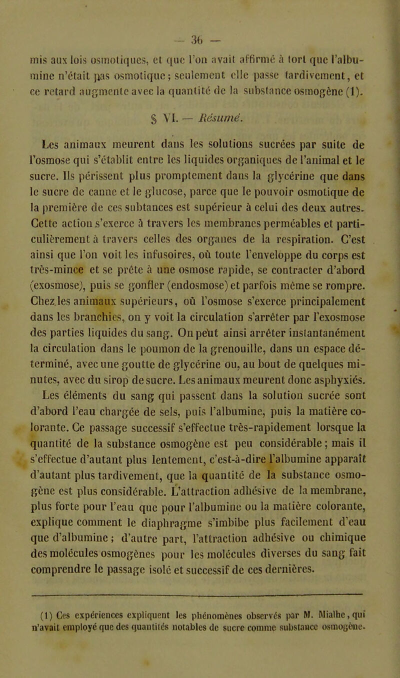 mis aux lois osmoliqiics, el que l'on avait affirmé à lorl que l'albu- mine n'était pas osmotique; seulement elle passe tardivement, et ce retard augmente avec la quantité de la substance osmogène (1). S VI. — Résumé. Les animaux meurent dans les solutions sucrées par suite de l'osmose qui s'établit entre les liquides or^janiqucs de l'animal et le sucre. Us périssent plus promptement dans la {jlycérine que dans le sucre de canne et le glucose, parce que le pouvoir osmotique de la première de ces subtances est supérieur à celui des deux autres. Cette action s'exerce ii travers les membranes perméables et parti- culièrement à travers celles des organes de la respiration. C'est ainsi que l'on voit les infusoires, où toute l'enveloppe du corps est trôs-mince et se prête à une osmose rapide, se contracter d'abord (exosmose), puis se gonfler (endosmose) et parfois même se rompre. Chez.les animaux supérieurs, où l'osmose s'exerce principalement dans les branchies, on y voit la circulation s'arrêter par l'exosmose des parties liquides du sang, Onpelit ainsi arrêter instantanément la circulation dans le poumon de la grenouille, dans un espace dé- terminé, avec une goutte de glycérine ou, au bout de quelques mi- nutes, avec du sirop de sucre. Les animaux meurent donc asphyxiés. Les éléments du sang qui passent dans la solution sucrée sont d'abord l'eau chargée de sels, puis l'albumine, puis la matière co- lorante. Ce passage successif s'effectue très-rapidement lorsque la quantité de la substance osmogène est peu considérable ; mais il s'effectue d'autant plus lentement, c'est-à-dire l'albumine apparaît d'autant plus tardivement, que la quantité de la substance osmo- gène est plus considérable. L'attraction adhésive de la membrane, plus forte pour l'eau que pour l'albumine ou la matière colorante, explique comment le diaphragme s'imbibe plus facilement d'eau que d'albumine ; d'autre part, l'attraction adhésive ou chimique des molécules osmogènes pour les molécules diverses du sang fait comprendre le passage isolé et successif de ces dernières. (1) Ces expériences expliquent les pliénonnènes observés par M. Mialtie, qui n'avait employé que des quantiiés notables de sucre comme substJHCc osuioaone.