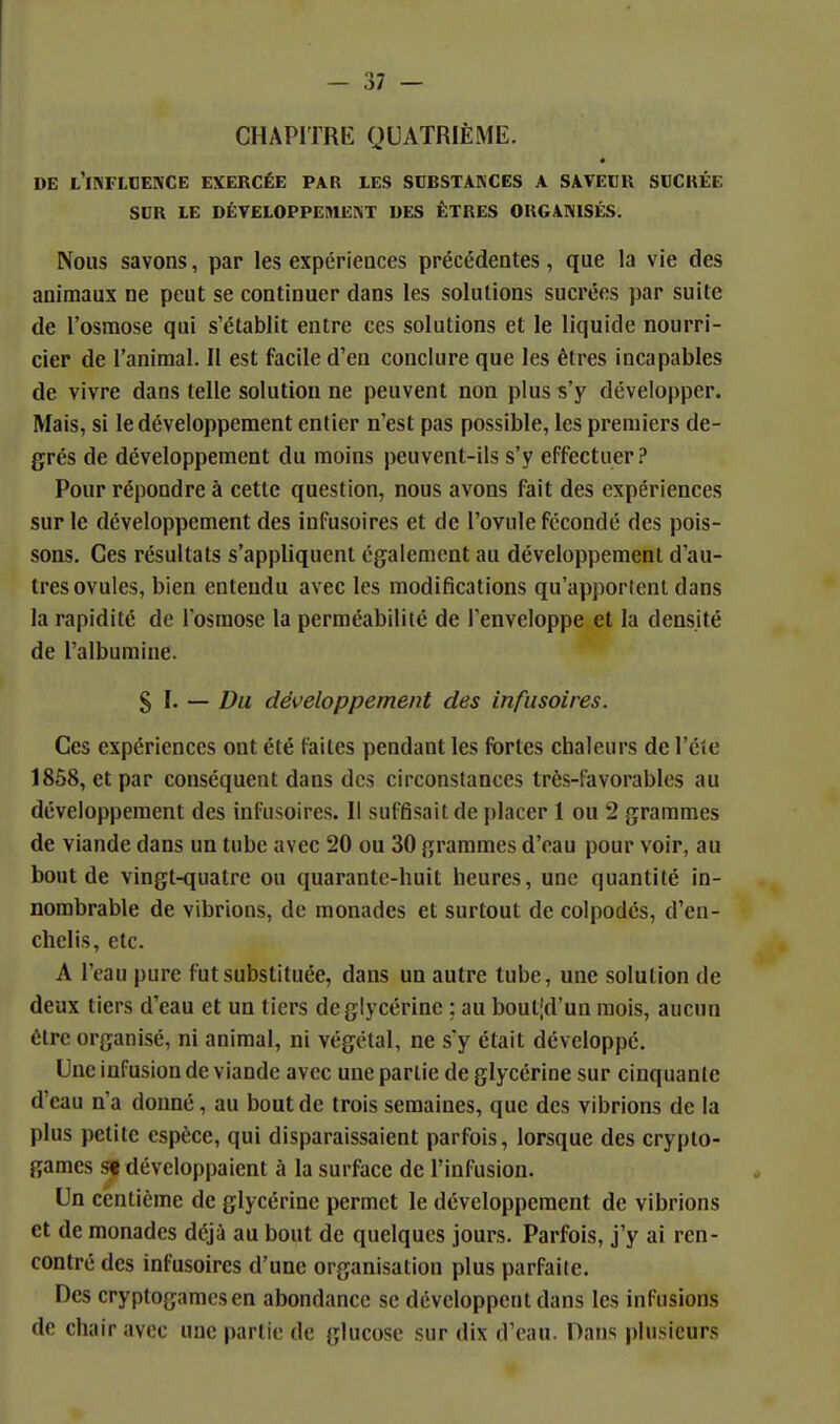 CHAPITRE QUATRIÈME. DE l'INFLOENCE EXERCÉE PAR LES SCBSTAKCES A SAVECK SCCKÉE SDR LE DÉVELOPPEMENT DES ÊTRES ORGANISÉS. Nous savons, par les expériences précédentes, que la vie des animaux ne peut se continuer dans les solutions sucrées par suite de l'osmose qui s'établit entre ces solutions et le liquide nourri- cier de l'animal. Il est facile d'en conclure que les êtres incapables de vivre dans telle solution ne peuvent non plus s'y développer. Mais, si le développement entier n'est pas possible, les premiers de- grés de développement du moins peuvent-ils s'y effectuer? Pour répondre à cette question, nous avons fait des expériences sur le développement des infusoires et de l'ovule fécondé des pois- sons. Ces résultats s'appliquent également au développement d'au- tres ovules, bien entendu avec les modifications qu'apportent dans la rapidité de l'osmose la perméabilité de l'enveloppe et la densité de l'albumine. $ l. — Du développement des infusoires. Ces expériences ont été faites pendant les fortes chaleurs de l'été 1858, et par conséquent dans des circonstances très-favorables au développement des infusoires. Il suffisait de placer 1 ou 2 grammes de viande dans un tube avec 20 ou 30 grammes d'eau pour voir, au bout de vingt-quatre ou quarante-huit heures, une quantité in- nombrable de vibrions, de monades et surtout de colpodcs, d'en- chclis, etc. A l'eau pure fut substituée, dans un autre tube, une solution de deux tiers d'eau et un tiers de glycérine ; au bout[d'un mois, aucun être organisé, ni animal, ni végétal, ne s'y était développé. Une infusion de viande avec une partie de glycérine sur cinquante d'eau n'a donné, au bout de trois semaines, que des vibrions de la plus petite espèce, qui disparaissaient parfois, lorsque des crypto- games 59 développaient à la surface de l'infusion. Un centième de glycérine permet le développement de vibrions et de monades déjà au bout de quelques jours. Parfois, j'y ai ren- contré des infusoires d'une organisation plus parfaite. Des cryptogames en abondance se développent dans les infusions de chair avec une partie de glucose sur dix d'eau. Dans plusieurs