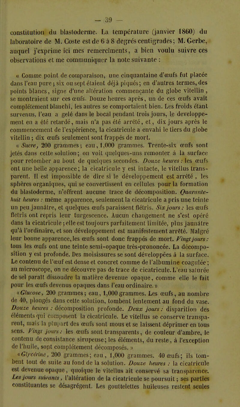 constitution du blastoderme. La température (janvier 1860) du laboratoire de M. Coste est de 6 à 8 degrés centigrades; M. Gerbe, auquel j'exprime ici mes remercîments, a bien voulu suivre ces observations et me communiquer la note suivante : « Comme point de comparaison, une cinquantaine d'œufs fut placée dans l'eau pure ; six ou sept étaient déjà piqués; en d'autres termes, des points blancs, signe d'une altération commençante du globe vilellin , se montraient sur ces œufs. Douze heures après, un de ces œufs avait complètement blanchi, les autres se comportaient bien. Les froids étant survenus, l'eau a gelé dans le bocal pendant trois jours, le développe- ment en a été relardé, mais n'a pas été arrêté, et, dix jours après le commencement de l'expérience, la cicalricule a envahi le tiers du globe vitellin ; dix œufs seulement sont frappés de mort. « Sucre, 200 grammes; eau, 1,000 grammes. Trente-six œufs sont jetés dans cette solution; on voit quelques-uns remonter à la surface pour retomber au bout de quelques secondes. Douze heures: les œufs ont une belle apparence; la cicalricule y est intacte, le vilellus trans- parent. H est impossible de dire si le développement est arrêté , les sphères organiques, qui se convertissent en cellules pour la formation du blastoderme, n'offrent aucune (race de décomposition. Quarante- huit heures : même apparence, seulement la cicalricule a pris une teinle un peu jaunâtre, et quelques œufs paraissent flétris. Six jours : les œufs Hetris ont repris leur turgescence. Aucun changement ne s'est opéré dans la cicalricule; elle est toujours parfaitement limitée, plus jaunâtre qu'à l'ordinaire, et son développement est manifestement arrêté. Malgré leur bonne apparence, les œufs sont donc frappés de mort, f^ingt jours : tous les œufs ont une teinte semi-opaque très-prononcée. La décompo- sition y est profonde. Des moisissures se sonl développées à la surface. Le contenu de l'œuf est dense et concret comme de l'albumine coagulée ; au microscope, on ne découvre pas de trace de cicalricule. L'eau saturée de sel paraît dissoudre la matière devenue opaque, comme elle le fait pour les œufs devenus opaques dans l'eau ordinaire. » «Glucose, 200 grammes; eau, 1,000grammes. Les œufs, au nombre de 40, plongés dans celle solution, tombent lentement au fond du vase. Douze /icj«/-c5 ; décomposition profonde. Deux jours: disparition des éléments qui composent la cicalricule. Le vilellus se conserve transpa- rent, mais la pluiiarl des œufs sont mous et se laissent déprimer en tous sens, f^ingc jours: les œufs sont transparents, de couleur d'ambre, le contenu de consistance sirupeuse; les éléments, du reste, à l'exception de l'huile, sont complélemenl décomposés. » «Gl/cérinc. 200 grammes; eau, 1,000 grammes. 40 œufs; ils tom- bent tout de suite au fond de la solution. Douze heures : la cicalricule est devenue opaque, quoique le vilellus ait conservé sa transparence. Les jours suivants, l'alléralion de la cicalricule se poursuit ; ses parties consliluantes se désagrègent. Les gouttelettes huileuses restent seules