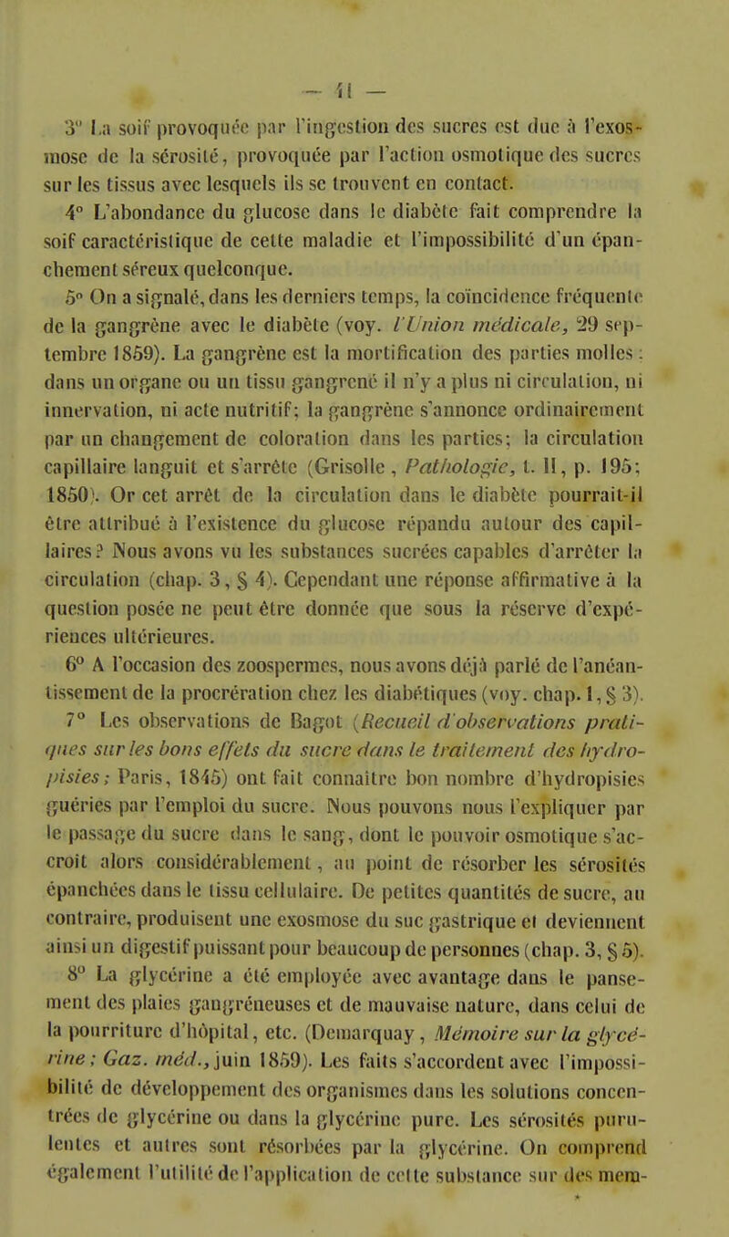 3 soif provoquée par ringcslion des sucres est duc à rexos- raosc de la sérosité, provoquée par l'action osmotiquedes sucres sur les tissus avec lesquels ils se trouvent en contact. 4° L'abondance du glucose dans le diabète fait comprendre la soif caractcrislique de cette maladie et l'impossibilité d'un épan- cheraent séreux quelconque. ô On a signalé, dans les derniers temps, la coïncidence fréquente de la gangrène avec le diabète (voy. l'Union médicale, 29 sep- tembre 18Ô9). La gangrène est la mortification des parties molles ; dans un organe ou un tissu gangrené il n'y a plus ni circulation, ni innervation, ni acte nutritif; la gangrène s'annonce ordinairement par un changement de coloration dans les parties; la circulation capillaire languit et s'arrête (Grisolle , Pathologie, t. Il, p. 195; 1850). Or cet arrêt de la circulation dans le diabète pourrait-il être attribué à l'existence du glucose répandu autour des capil- laires? Nous avons vu les substances sucrées capables d'arrêter la circulation (cliap. 3, § 4). Cependant une réponse affirmative à la question posée ne peut être donnée que sous la réserve d'expé- riences ultérieures. (P A l'occasion des zoospermes, nous avons déj;^ parlé de l'anéan- lissemenl de la procrération chez les diabétiques (voy. chap. 1, § 3). 7° Les observations de Bagot {Recueil d'observations prati- ques sur les bons effets du sucre dans le traitement des /ifdro- pisies; Paris, 18'iô) ont fait connaître bon nombre d'hydropisies guéries par l'emploi du sucre. Nous pouvons nous l'expliquer par le passage du sucre dans le sang, dont le pouvoir osmotique s'ac- croît alors considérablement, au point de résorber les sérosités épanchées dans le tissu cellulaire. De petites quantités de sucre, au contraire, produisent une exosmose du suc gastrique et deviennent ainsi un digestif puissant pour beaucoup de personnes (chap. 3, § 5). 8 La glycérine a été employée avec avantage dans le panse- ment des plaies gaugréncuses et de mauvaise nature, dans celui de la pourriture d'hùpital, etc. (Demarquay , Mémoire sur la glycé- rine; Gaz. méd., \\xm 1859). Les faits s'accordent avec l'impossi- bilité de développement des organismes dans les solutions concen- trées jIc glycérine ou dans la glycérine pure. Les sérosités puru- lentes et autres sont résorbées par la glycérine. On comprend également l'utilité de l'application de celle substance sur des mera-