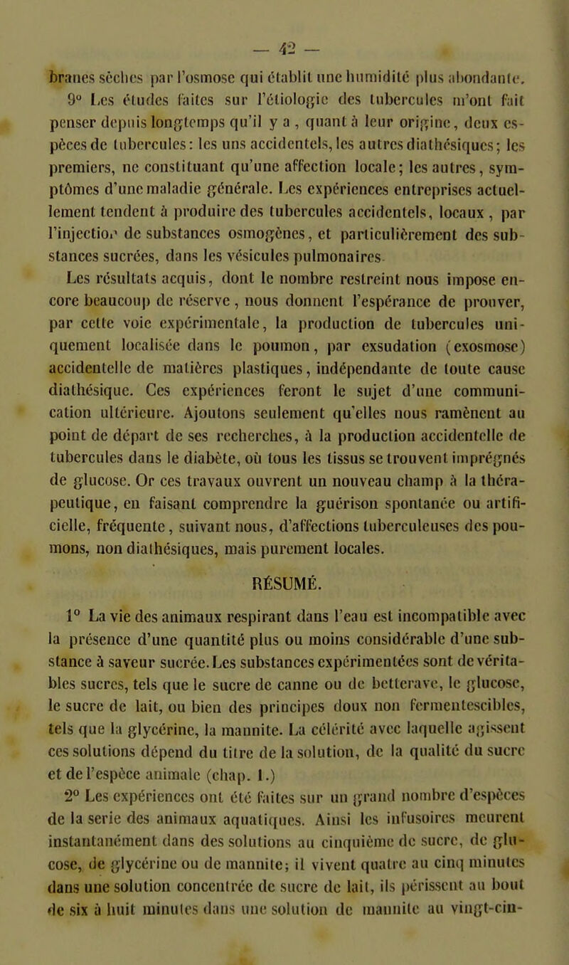 braries soclics par l'osmose qui établit une humidité plus aiionflanlc. 9 Les études laites sur rétioio{jic des tubercules ui'ont fait penser depuis longtemps qu'il y a , quant h leur origine, deux es- pèces de tubercules: les uns accidentels,les autresdiathésiqucs; les premiers, ne constituant qu'une affection locale; les autres, sym- ptômes d'une maladie générale. Les expériences entreprises actuel- lement tendent à produire des tubercules accidentels, locaux , par Finjectioi' de substances osmogèncs, et particulièrement des sub- stances sucrées, dans les vésicules pulmonaires Les résultats acquis, dont le nombre restreint nous impose en- core beaucoup de réserve , nous donnent l'espérance de prouver, par cette voie expérimentale, la production de tubercules uni- quement localisée dans le poumon, par exsudation (exosmosc) accidentelle de matières plastiques, indépendante de toute cause diathésique. Ces expériences feront le sujet d'une communi- cation ultérieure. Ajoutons seulement qu'elles nous ramènent au point de départ de ses recherches, à la production accidentelle de tubercules dans le diabète, où tous les tissus se trouvent imprégnés de glucose. Or ces travaux ouvrent un nouveau champ h la théra- peutique, en faisant comprendre la guérison spontanée ou artifi- cielle, fréquente, suivant nous, d'affections tuberculeuses des pou- mons, non dialhésiques, mais purement locales. RÉSUMÉ. 1° La vie des animaux respirant dans l'eau est incompatible avec la présence d'une quantité plus ou moins considérable d'une sub- stance à saveur sucrée. Les substances expérimentées sont de vérita- bles sucres, tels que le sucre de canne ou de betterave, le glucose, le sucre de lait, ou bien des principes doux non fermentescibics, tels que la glycérine, la mannite. La célérité avec laquelle agissent ces solutions dépend du titre de la solution, de la qualité du sucre et de l'espèce animale (chap. I.) 2° Les expériences ont été faites sur un grand nombre d'espèces de la série des animaux aquatiques. Ainsi les infusoires meurent instantanément dans des solutions au cinquième de sucre, de glu- cose, de glycérine ou de mannite; il vivent quatre au cinq minutes dans une solution concentrée de sucre de lail, ils périssent au bout de six à huit minutes dans une solution de mannite au vingt-cin-