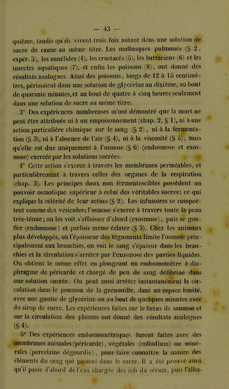 quièmc, tandis qu'ils vivent trois fois autant d;ins une solution de sucre de canue au même litre. Les mollusques pulmonés (S 2, expér. 3), les annélidcs (4), les crustacés (5), les batraciens ((i) et les insectes aquatiques (7), et enfin les poissons (8), ont donné des résultats analogues. Ainsi des poissons, longs de 12 à 16 centimè- tres, périssaient dans une solution de glycérine au dixième, au bout de quarante minutes, et au bout de quatre à cinq heures seulement dans une solution de sucre au même titre. 3 Des expériences nombreuses m'ont démontré que la mort ne peut être attribuée ni à un empoisonnement (chap. 2, § 1), ni ù une action particulière chimique sur le sang (§ 2), ni à la fermenta- tion (S 3), ni à l'absence de l'air (g 4), ni à la viscosité (S 5), mais qu'elle est due uniquement à l'osmose (S 6) (endosmose et exos- mose) exercée par les solutions sucrées. 4° Cette action s'exerce à travers les membranes perméables, et particulièrement à travers celles des organes de la respiration (chap. 3). Les principes doux non fcrmentescibles possèdent un pouvoir osmotique supérieur à celui des véritables sucres; ce qui explique la célérité de leur action (S 2). Les infusoires se compor- tent comme des vésicules; l'osmose s'exerce à travers toute la peau très-ténue; on les voit s'afftiisser d'abord (exosmose), puis se gon- fler (endosmose) et parfois même éclater (§ 3). Chez les animaux plus développés, où l'épaisseur des téguments limite l'osmose prin- cipalement aux branchies, on voit le sang s'épaissir dans les bran- chies et la circulation s'arrêter par l'exosmosc des parties liquides. On obtient le même effet en plongeant un endosmomètre h dia- phrag^me de péricarde et chargé de peu de sang défibriné dans une solution sucrée. On peut aussi arrêter instantanément la àr- oulation dans le poumon de la grenouille, dans un espace limité, avec une goutte de glycérine ou au bout de quelques minutes avec du sirop de sucre. Les expériences faites sur le fœtus de saumon et sur la circulation des plantes ont donné des résultats analogues (8 4). 6° Des ex{)ériences cndosmométriques furent faites avec des membranes animales (péricarde), végétales (eollodium) ou miiM5- rales (porcelaine dégourdie), pour faire connaître la nature dcK éléments du sang qui passent dans le sucre. Il a été prouvé ainsi qu'il passe d'abord de l'eau chargée des sels du sérum, puis l'albu-