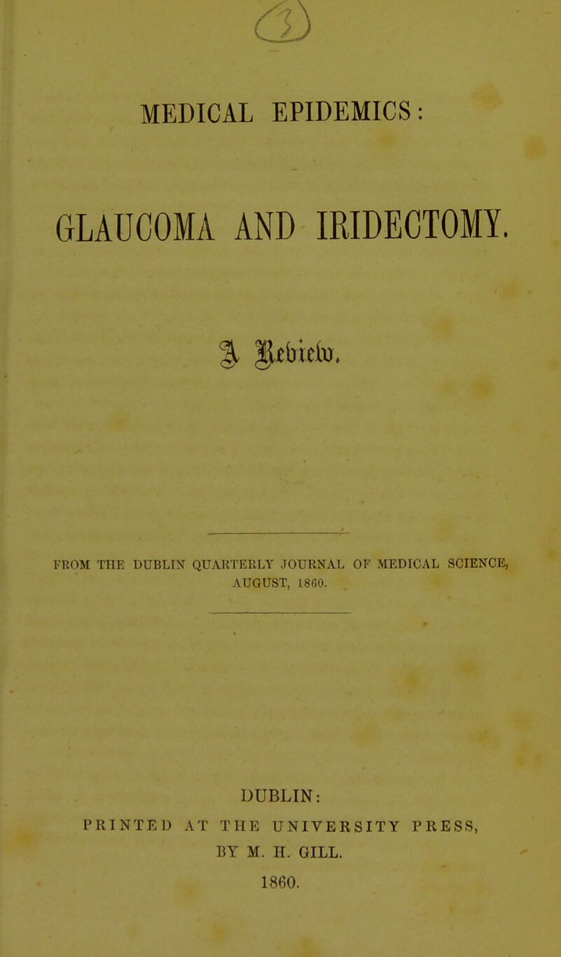 MEDICAL EPIDEMICS: GLAUCOMA AND IRIDECTOMY. FROM THE DUBLIN QUAUTERLY JOURNAL OF MEDICAL SCIENCE, AUGUST, 1860. DUBLIN: PRINTED AT THE UNIVERSITY PRESS, BY M. H. GILL. 1860.