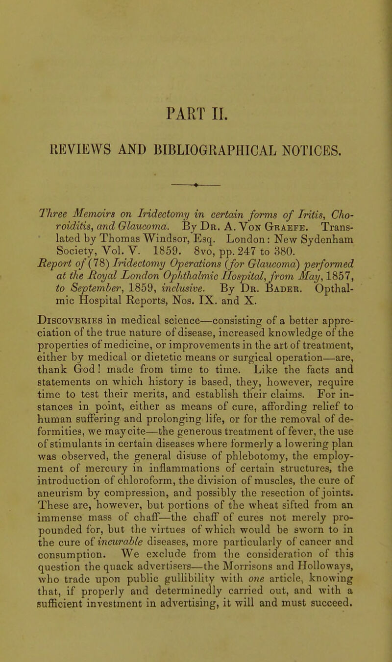 PART II. REVIEWS AND BIBLIOGRAPHICAL NOTICES. Three Memoirs on IHdectomy in certain forms of Iritis, Cho- roiditis, and Glaucoma. By Dr. A. Von Graefe. Trans- lated by Thomas Windsor, Esq. London: New Sydenham Society, Vol. V. 1859. 8vo, pp. 247 to 380. Report of (IS) Iridectomy Operations {for Glaucoma) performed at the Royal London Ophthalmic Hospital, from May, 1857, to September, 1859, inclusive. By Dr. Bader. Opthal- mic Hospital Reports, Nos. IX. and X. Discoveries in medical science—consisting of a better appre- ciation of the true nature of disease, increased knowledge of the properties of medicine, or improvements in the art of treatment, either by medical or dietetic means or surgical operation—are, thank God! made from time to time. Like the facts and statements on which history is based, they, however, require time to test their merits, and establish their claims. For in- stances in point, either as means of cure, affording relief to human suffering and prolonging life, or for the removal of de- formities, we may cite—the generous treatment of fever, the use of stimulants in certain diseases where formerly a lowering plan was observed, the general disuse of phlebotomy, the employ- ment of mercury in inflammations of certain structures, the introduction of chloroform, the division of muscles, the cure of aneurism by compression, and possibly the resection of joints. These are, however, but portions of the wheat sifted from an immense mass of chaff—the chaff of cures not merely pro- pounded for, but the virtues of which would be sworn to in the cure of incurable diseases, more particularly of cancer and consumption. We exclude from the consideration of this question the quack advertisers—the Morrisons and Holloways, who trade upon public gullibility with one article, knowing that, if properly and determinedly carried out, and with a sufficient investment in advertising, it Avill and must succeed.