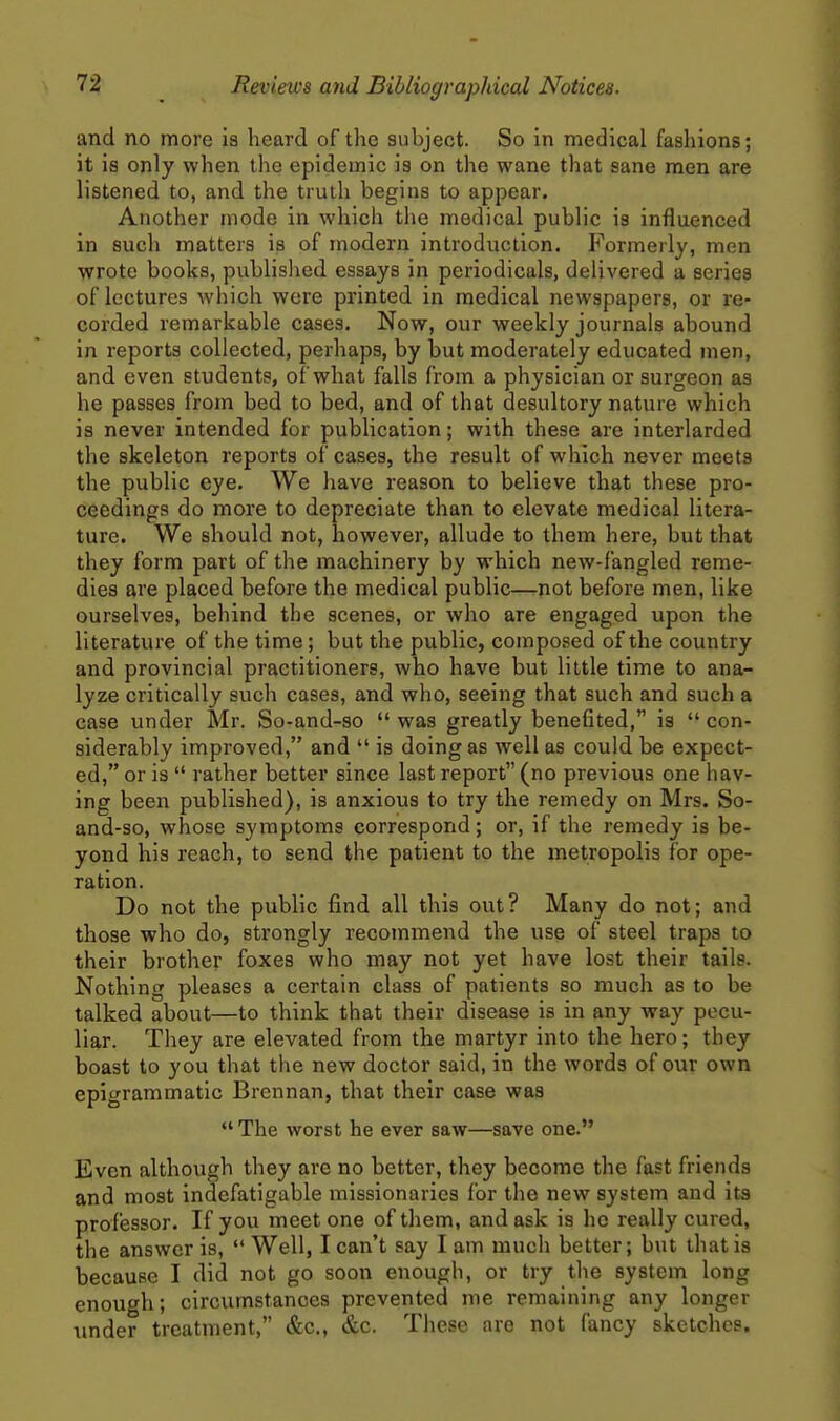 and no more is heard of the subject. So in medical fashions; it is only when the epidemic is on the wane that sane men are listened to, and the truth begins to appear. Another mode in which the medical public is influenced in such matters is of modern introduction. Formerly, men wrote books, published essays in periodicals, delivered a series of lectures which were printed in medical newspapers, or re- corded remarkable cases. Now, our weekly journals abound in reports collected, perhaps, by but moderately educated men, and even students, of what falls from a physician or surgeon as he passes from bed to bed, and of that desultory nature which is never intended for publication; with these are interlarded the skeleton reports of cases, the result of which never meets the public eye. We have reason to believe that these pro- ceedings do more to depreciate than to elevate medical litera- ture. We should not, however, allude to them here, but that they form part of the machinery by which new-fangled reme- dies are placed before the medical public—not before men, like ourselves, behind the scenes, or who are engaged upon the literature of the time; but the public, composed of the country and provincial practitioners, who have but little time to ana- lyze critically such cases, and who, seeing that such and such a case under Mr. So-and-so  was greatly benefited, is  con- siderably improved, and  is doing as well as could be expect- ed, or is  rather better since last report (no previous one hav- ing been published), is anxious to try the remedy on Mrs. So- and-so, whose symptoms correspond; or, if the remedy is be- yond his reach, to send the patient to the metropolis for ope- ration. Do not the public find all this out? Many do not; and those who do, strongly recommend the use of steel traps to their brother foxes who may not yet have lost their tails. Nothing pleases a certain class of patients so much as to be talked about—to think that their disease is in any way pecu- liar. They are elevated from the martyr into the hero; they boast to you that the new doctor said, in the words of our own epigrammatic Brcnnan, that their case was  The worst he ever saw—save one. Even although they are no better, they become the fast friends and most indefatigable missionaries for the new system and its professor. If you meet one of them, and ask is he really cured, the answer is,  Well, I can't say I am much better; but that is because I did not go soon enough, or try the system long enough; circumstances prevented me remaining any longer imder treatment, &c., &c. Thee are not fancy sketches.