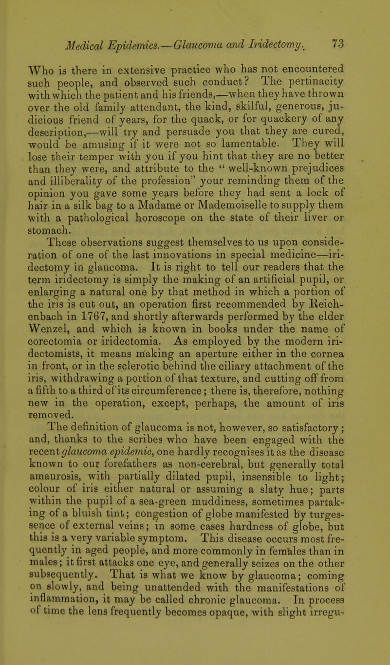 Who is there in extensive practice who has not encountered such people, and observed such conduct? The pertinacity with which the patient and his friends,—when they have thrown over the old family attendant, the kind, skilful, generous, ju- dicious friend of years, for the quack, or for quackery of any description,—will try and persuade you that they are cured, would be amusing if it were not so lamentable. They will lose their temper with you if you hint that they are no better than they were, and attribute to the  well-known prejudices and illiberality of the profession your reminding them of the opinion you gave some years before they had sent a lock of hair in a silk bag to a Madame or Mademoiselle to supply them with a pathological horoscope on the state of their liver or stomach. These observations suggest themselves to us upon conside- ration of one of the last innovations in special medicine—iri- dectomy in glaucoma. It is right to tell our readers that the term iridectomy is simply the making of an artificial pupil, or enlarging a natural one by that method in which a portion of the iris is cut out, an operation first recommended by Reich- enbach in 1767, and shortly afterwards performed by the elder Wenzel, and which is known in books under the name of corectomia or iridectomia. As employed by the modern iri- dectomists, it means making an aperture either in the cornea in front, or in the sclerotic behind the ciliary attachment of the iris, withdrawing a portion of that texture, and cutting off from a fifth to a third of its circumference; there is, therefore, nothing new in the operation, except, perhaps, the amount of iris removed. The definition of glaucoma is not, however, so satisfactory; and, thanks to the scribes who have been engaged with the recent glaucoma epidemic, one hardly recognises it as the disease known to our forefathers as non-cerebral, but generally total amaurosis, with partially dilated pupil, insensible to light; colour of iris either natural or assuming a slaty hue; parts within the pupil of a sea-green muddiness, sometimes partak- ing of a bluish tint; congestion of globe manifested by turges- sence of external veins; in some cases hardness of globe, but this is a very variable symptom. This disease occurs most fre- quently in aged people, and more commonly in fem&les than in males; it first attacks one eye, and generally seizes on the other subsequently. That is what we know by glaucoma; coming on slowly, and being unattended with the manifestations of inflammation, it may be called chronic glaucoma. In process of time the lens frequently becomes opaque, with slight irregu-