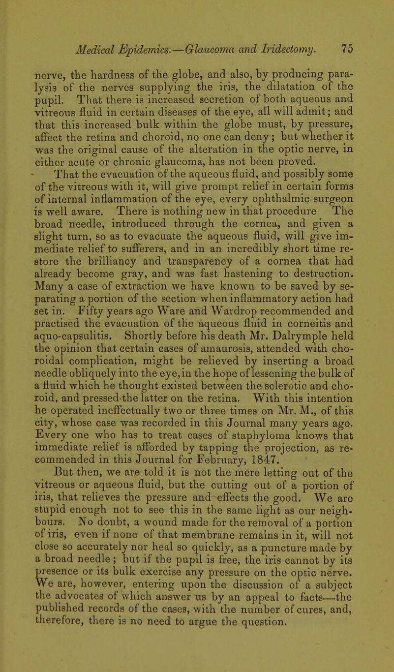 nerve, the hardness of the globe, and also, by producing para- lysis of the nerves supplying the iris, the dilatation of the pupil. That there is increased secretion of both aqueous and vitreous fluid in certain diseases of the eye, all will admit; and that this increased bulk within the globe must, by pressure, aSect the retina and choroid, no one can deny; but whether it was the original cause of the alteration in the optic nerve, in either acute or chronic glaucoma, has not been proved. That the evacuation of the aqueous fluid, and possibly some of the vitreous with it, will give prompt relief in certain forms of internal inflammation of the eye, every ophthalmic surgeon is well aware. There is nothing new in that procedure The broad needle, introduced through the cornea, and given a slight turn, so as to evacuate the aqueous fluid, will give im- mediate relief to suflTerers, and in an incredibly short time re- store the brilliancy and transparency of a cornea that had already become gray, and was fast hastening to destruction. Many a case of extraction we have known to be saved by se- parating a portion of the section wlien inflammatory action had set in. Fifty years ago Ware and Wardrop recommended and practised the evacuation of the aqueous fluid in corneitis and aquo-capsulitis. Shortly before his death Mr. Dalrymple held the opinion that certain cases of amaurosis, attended with cho- roidal complication, might be relieved by inserting a broad needle obliquely into the eye, in the hope of lessening the bulk of a fluid which he thought existed between the sclerotic and cho- roid, and pressed the latter on the retina. With this intention he operated ineflTectually two or three times on Mr. M., of this city, whose case was recorded in this Journal many years ago. Every one who has to treat cases of stapliyloma knows that immediate relief is afforded by tapping the projection, as re- commended in this Journal for February, 1847. But then, we are told it is not the mere letting out of the vitreous or aqueous fluid, but the cutting out of a portion of iris, that relieves the pressure and effects the good. We are stupid enough not to see this in the same light as our neigh- bours. No doubt, a wound made for the removal of a portion of iris, even if none of that membrane remains in it, will not close so accurately nor heal so quickly, as a puncture made by a broad needle ; but if the pupil is free, the iris cannot by its presence or its bulk exercise any pressure on the optic nerve. We are, however, entering upon the discussion of a subject the advocates of which answer us by an appeal to facts—the published records of the cases, with the number of cures, and, therefore, there is no need to argue the question.