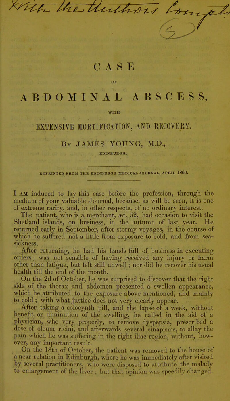 CASE OF ABDOMINAL ABSCESS, WITH EXTENSIVE MORTIFICATION, AND RECOVERY. By JAMES YOUNG, M.D., BDINBUBGH. RBPRINTBD FBOM THE EUINBUBQB MEDICAii JOUBNAL, APBIL 1860. I AM induced to lay this case before the profession, through the medium of your valuable Journal, because, as will be seen, it is one of extreme rarity, and, in other respects, of no ordinary interest. The patient, who is a merchant, set. 52, had occasion to visit the Shetland islands, on business, in the autumn of last year. He returned earW in September, after stormy voyages, in the course of which he suffered not a little from exposure to cold, and from sea- sickness. After returning, he had his hands ftill of business in executing orders; was not sensible of having received any injury or harm other than fatigue, but felt still unwell; nor did he recover his usual health till the end of the month. On the 2d of October, he was surprised to discover that the right side of the thorax and abdomen presented a swollen appearance, which he attributed to the exposure above mentioned, and mainly to cold ; with what justice does not very clearly ajjpear. After taking a colocynth pill, and the lapse of a week, without benefit or diminution of the swelling, he called in the aid of a physician, who very properly, to remove dyspepsia, prescribed a dose of oleum ricini, and afterwards several sinapisms, to allay the pain which he was suffering in the right iliac region, without, how- ever, any important result. On the 18th of October, the patient was removed to the house of a near relation in Edinburgh, where he was immediately after visited by several practitioners, wlio were disposed to attribute the malady to enlargement of the liver; but that opinion was speedily changed.