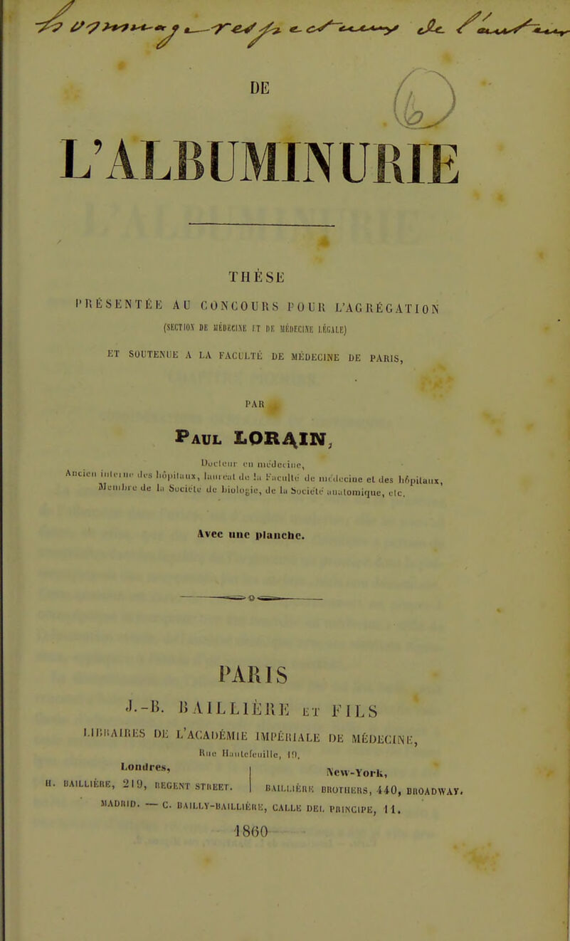 L'ALBUMINURIE THÈSE I' P« É S E N T É E AU CONCOURS POUR L'AGRÉGATION (SECTI0.\ DE IIÉDÏCIXE ET M UÉIlECIXE l.fiGJU) ET SOUTENUE A LA FACULTÉ I)E S1ÉOECIME DE PARIS, PAR Paul LOR4IN Uuclcur eu médecine, Ancien interne de. Mpiluui, Iwiréaldo lu Faculté de médecine el des bôpiftuu, UemJire de ln Suciete de biologie, de lu Socieïe unaloroique, elc. Avec une planche. PARIS J.-B. \\ A.ILL 1ÈRE et FILS MBttAIBES DE L'ACADÉMIE IMPERIALE DE MÉDECINE, Rue Huiilcfeuillo, 10. Londres, U. BA1LLIÈRE, 219, REGENT STUEET. New-York, BAILUEIIH DIIOTIIEIIS, 440, DIIOADWAT. MADIIID. — C. DAILLY-BAILLIÈIIK, CALLE DEI. PRINCIPE, 11. '1860