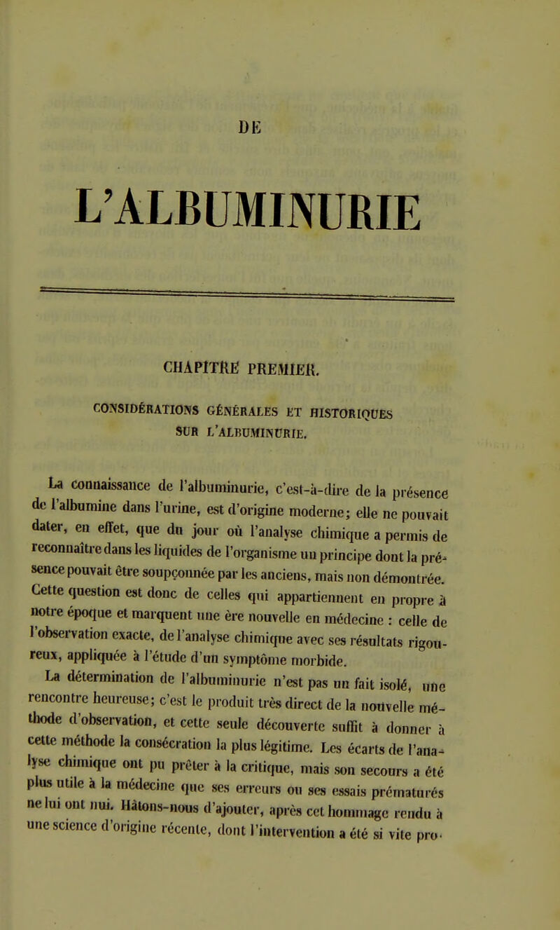 L'ALBUMINURIE CHAPITRE PREMIER. CONSIDÉRATIONS GÉNÉRALES ET HISTORIQUES SUR L'ALBUMINURIE. La connaissance de l'albuminurie, c'est-à-dire de la présence de l'albumine dans l'urine, est d'origine moderne; elle ne pouvait dater, en effet, que dn jour où l'analyse chimique a permis de reconnaîtredans les liquides de l'organisme un principe dont la pré- sence pouvait être soupçonnée par les anciens, mais non démontrée Cette question est donc de celles qui appartiennent en propre à notre époque et marquent une ère nouvelle en médecine : celle de l'observation exacte, de l'analyse chimique avec ses résultats rigou- reux, appliquée à l'étude d'un symptôme morbide. La détermination de l'albuminurie n'est pas un fait isolé, une rencontre heureuse; c'est le produit très direct de la nouvelle mé- thode d'observation, et cette seule découverte suffit à donner à cette méthode la consécration la plus légitime. Les écarts de l'ana- lyse chimique ont pu prêter à la critique, mais son secours a été plus unie à la médecine que ses erreurs ou ses essais prématurés ne lu, ont nui. Hàtons-nous d'ajouter, après cet hommage rendu à une science d'origine récente, dont l'intervention a été si vile pro