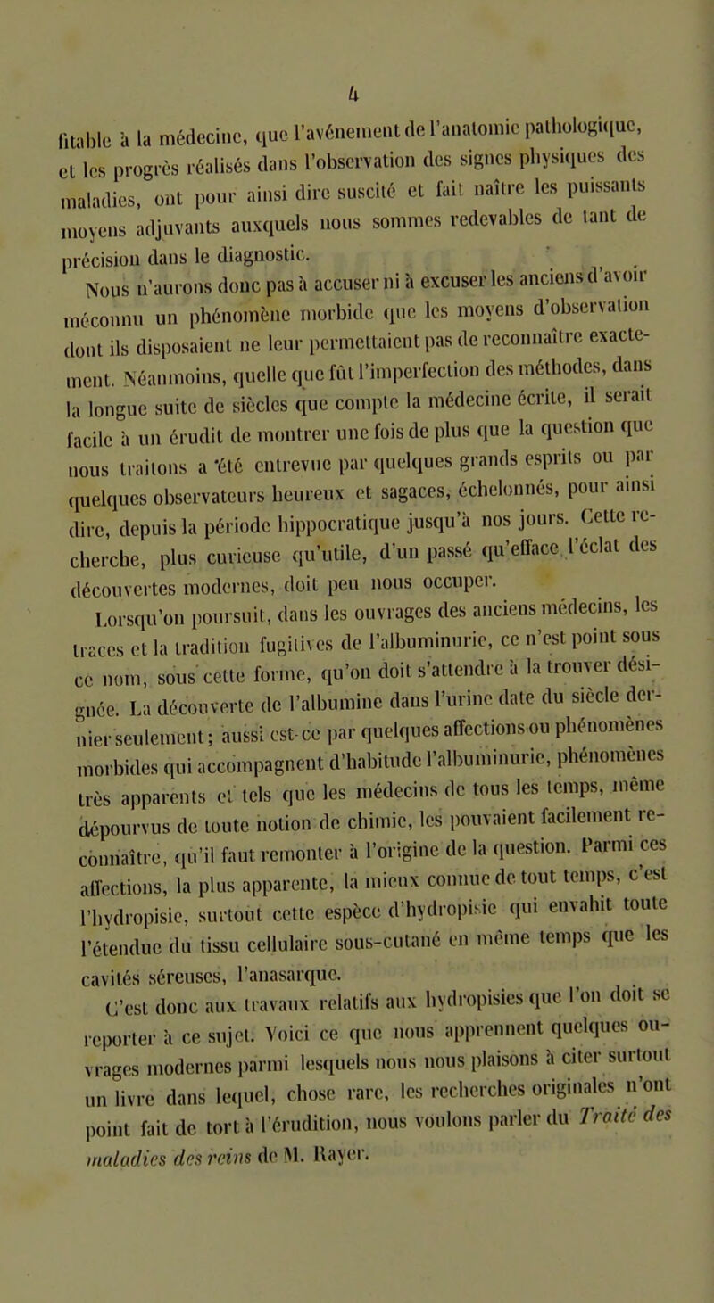 autiste à la médecine, que. l'avènement de l'anatomic pathologique, et les progrès réalisés dans l'observation des signes physiques des maladies, ont pour ainsi dire suscité et fait naître les pmssan.s moyens adjuvants auxquels nous sommes redevables de tant de précision dans le diagnostic. Nous n'aurons donc pas à accuser ni à excuser les anciens d'a\ ou méconnu un phénomène morbide que les moyens d'observation dont ils disposaient ne leur permettaient pas de reconnaître exacte- ment. Néanmoins, quelle que fût l'imperfection des méthodes, dans la longue suite de siècles (pic compte la médecine écrite, il serait facile à un érudit de montrer une fois de plus que la question que nous traitons a été entrevue par quelques grands esprits ou par quelques observateurs heureux et sagaces, échelonnés, pour ainsi dire, depuis la période hippocratique jusqu'à nos jours. Cette re- cherche, plus curieuse qu'utile, d'un passé qu'efface l'éclat des découvertes modernes, doit peu nous occuper. Lorsqu'on poursuit, dans les ouvrages des anciens médecins, les traces et la tradition fugitives de l'albuminurie, ce n'est point sous ce nom, sous cette forme, qu'on doit s'attendre à la trouver dési- gnée La découverte de l'albumine dans l'urine date du s.ècle der- nier seulement ; aussi est- ce par quelques affections ou phénomènes morbides qui accompagnent d'habitude l'albuminurie, phénomènes très apparents ci tels que les médecins de tous les temps, même dépourvus de toute notion de chimie, les pouvaient facilement re- connaître, qu'il faut remonter à l'origine de la question. Farm, ces affections, la plus apparente, la mieux comme de tout temps, c'est Phydropisie, surtout cette espèce d%dropitfc qui envahit toute l'étendue du tissu cellulaire sous-cutané en même temps que les cavités séreuses, l'anasarque. C'est donc aux travaux relatifs aux hydropisies que l'on doit se reporter à ce sujet. Voici ce que nous apprennent quelques ou- vrages modernes parmi lesquels nous nous plaisons à citer surtout un livre dans lequel, chose rare, les recherches originales n'ont point fait de tort à l'érudition, nous voulons parler du Traité des maladies des reins de M. Rayer.