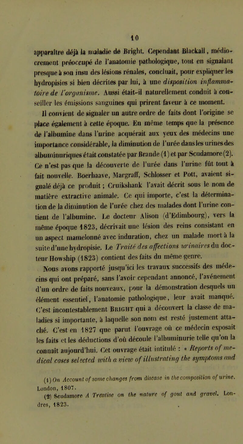 apparaître déjà la maladie de Brighu Cependant Blackall, médiû- crement préoccupé de l'analomie pathologique, tout en signalant presque a son insu des lésions rénales, concluait, pour expliquer les livdropisies si bien décrite» par lui, à une disposition inflamma- toire de l'organisme. Aussi était-il naturellement conduit à con- seiller les émissions sanguiues qui prirent faveur a ce moment. il convient de signaler un autre ordre de faits dont l'origine se place également à cette époque. En même temps que la présence de l'albumine dans l'urine acquérait aux yeux des médecins une importance considérable, la diminution de l'urée dans les iirinesdes albuminuriques était constatée par Brande (1) et par Scudamore(2). Ce n'est pas que la découverte de l'urée dans l'urine fût tout à fait nouvelle. Boerhaaxe, Margralï, Schlosser et Pott, avaient si- gnalé déjà ce produit ; Cruiksbank l'avait décrit sous le nom de matière extraclive animale. Ce qui importe, c'est la détermina- lion de la diminution de l'urée riiez des malades dont l'urine con- tient de l'albumine. Le docteur Alison (d'Edimbourg), vers la même époque 1823, décrivait une lésion des reins consistant en un aspect mamelonné avec induration, chez un malade mort à la suite d'une hydropisie. Le Traité des affections urinairesdv doc- teur Howsbip (1823) contient des faits du même genre. Nous avons rapporté jusqu'ici les travaux successifs des méde- cins qui ont préparé, sans l'avoir cependant annoncé, l'avènement d'un ordre de faits nouveaux, pour la démonstration desquels un élément essentiel, l'anatomie pathologique, leur avait manqué. C'est incontestablement limeur qui a dérouvert la classe de ma- ladies si importante, à laquelle son nom est resté justement atta- ché. C'est en 1827 que parut l'ouvrage où ce médecin exposait les faits e( les déductions d'où découle l'alhuminurie telle qu'on la connaît aujourd'hui. Cet ouvrage était intitulé : « Reports of mé- dical cases selected ivith a view of illustrating the symptomsand t\)On Account of some changes from discase in ihe composition of urine. London, 1807. (1) Scudamore A Treatise on the nature of gout and gravcl. Lon- dres, 4823.