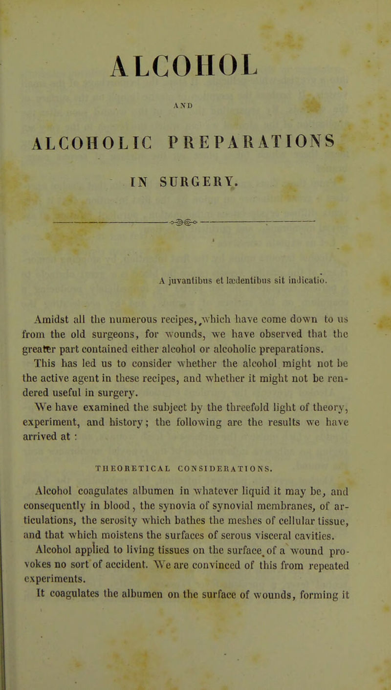 AND ALCOHOLIC PREPARATIONS IN SURGERY. «-§><§-<> : A juvantibus et Indentions sit imlicatio. Amidst all the numerous recipes, #which have come down to us from the old surgeons, for wounds, we have observed that the greater part contained either alcohol or alcoholic preparations. This has led us to consider whether the alcohol might not he the active agent in these recipes, and whether it might not be ren- dered useful in surgery. We have examined the subject by the threefold light of theory, experiment, and history; the following are the results we have arrived at : TI1EOBET1CAL CONSIDERATIONS. Alcohol coagulates albumen in whatever liquid it may be, and consequently in blood, the synovia of synovial membranes, of ar- ticulations, the serosity which bathes the meshes of cellular tissue, and that which moistens the surfaces of serous visceral cavities. Alcohol applied to living tissues on the surface, of a wound pro- vokes no sort of accident. We are convinced of this from repeated experiments. It coagulates the albumen on the surface of wounds, forming it
