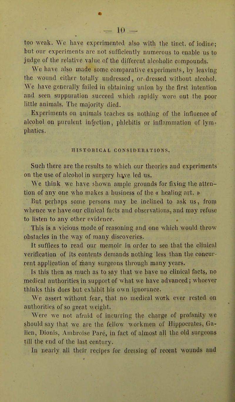 too weak. We have experimented also with the tinct. of iodine; but our experiments are not sufficiently numerous to enable us to judge of the relative value of the different alcoholic compounds. We have also made some comparative experiments, by leaving the wound either totally undressed, or dressed without alcohol. We have generally failed in obtaining union by the first intention and seen suppuration succeed which rapidly wore out the poor little animals. The majority died. Experiments on animals teaches us nothing of the influence of alcohol on purulent infection, phlebitis or inflammation of lym- phatics. HISTOBICAL CONSinEBATIONS. Such there are the results to which our theories and experiments on the use of alcohol in surgery ha^ve led us. We think we have shown ample grounds for fixing the atten- tion of any one who makes a business of the a healing art. » But perhaps some persons may be inclined to ask us, from whence we have our clinical facts and observations, and may refuse to listen to any other evidence. This is a vicious mode of reasoning and one which would throw obstacles in the way of many discoveries. It suffices to read our memoir in order to see that the clinical verification of its contents demands nothing less than the concur- rent application of many surgeons through many years. is this then as much as to say that we have no clinical facts, no medical authorities in support of what we have advanced; whoever thinks this does but exhibit his own ignorance. W e assert without fear, that no medical work ever rested on authorities of so great weight. Were we not afraid of incurring the charge of profanity we should say that we are the fellow workmen of Hippocrates, Ga- lien, Dionis, Ambroise Pare, in fact of almost all the old surgeons till the end of the last century. In nearly all their recipes for dressing of recent wounds and