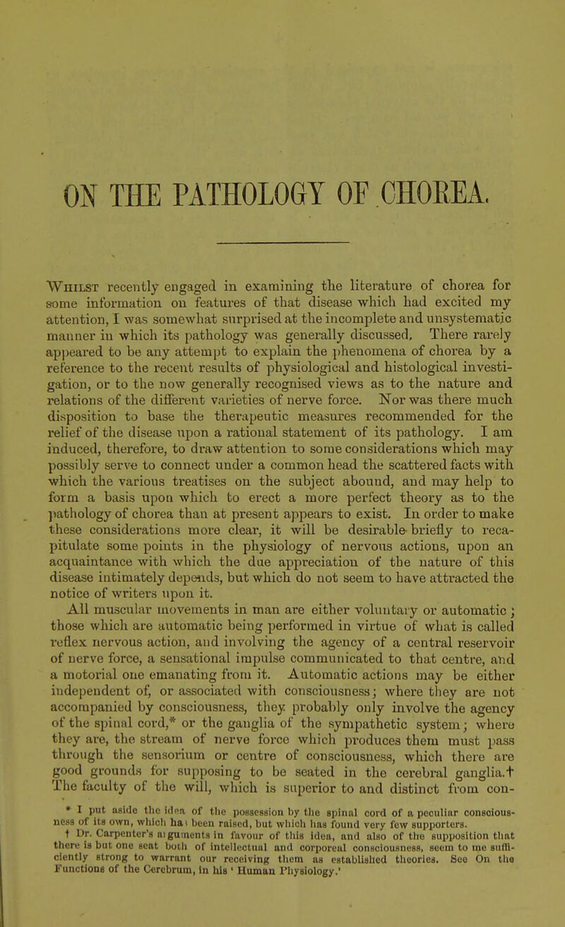 WniLST recently engaged in examining the literature of chorea for sfotne information on features of that disease which had excited my attention, I was somewhat surprised at the incomplete and unsystematic manner in which its pathology was generally discussed. There rarely ap])eared to be any attempt to explain the phenomena of chorea by a reference to the recent results of physiological and histological investi- gation, or to the now generally recognised views as to the nature and relations of the different varieties of nerve force. Nor was there much disposition to base the therapeutic measures recommended for the relief of the disease iipon a rational statement of its pathology. I am induced, therefore, to draw attention to some considerations which may possibly serve to connect under a common head the scattered facts with which the various treatises on the subject abound, and may help to form a basis upon which to erect a more perfect theory as to the jiathology of chorea than at present appears to exist. In order to make these considerations more clear, it will be desirable- briefly to reca- pitulate some points in the physiology of nervous actions, upon an acquaintance with which the due appreciation of tbe nature of this disease intimately depends, but which do not seem to have attracted the notice of writers upon it. All mu.scular movements m man are either voluntary or automatic ; those which are automatic being performed in virtue of what is called reflex nervous action, and involving the agency of a central reservoir of nerve force, a sensational impulse communicated to that centre, and a motoi'ial one emanating from it. Automatic actions may be either independent of, or associated with consciousness; where they are not accompanied by consciousness, they probably only involve the agency of the spinal cord,* or the ganglia of the .sympathetic system; where they are, the stream of nerve force which produces them must pass through the sensorium or centre of consciousness, which there are good grounds for supposing to be seated in the cerebral ganglia.t The faculty of the will, which is superior to and distinct from con- • I put aside tlic idoa of tlie possession by the spinnl cord of a peculinr conscious- ness of its own, wliicli ha I been raised, but wliich lias found very few supporters. t Dr. Carpenter's aiguinents in favour of this idea, and also of the supposition that there is but one seat both of intcllcctuiil and corporeal consciousness, seem to me suffi- ciently strong to warrant our receiving them as established theories. See On tha Functions of the Cerebrum, In his ' Human Physiology.