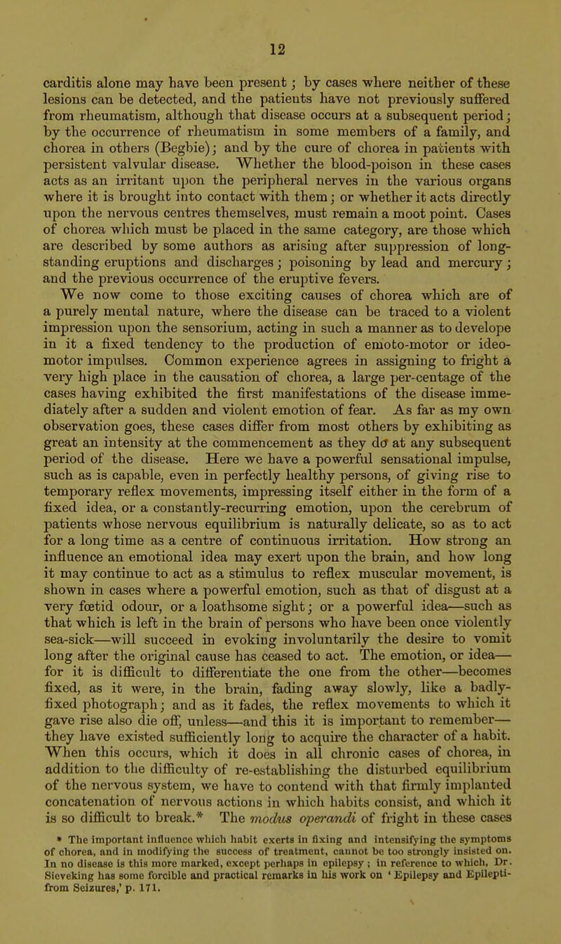 carditis alone may have been present; by cases where neither of these lesions can be detected, and the patients have not previously suffered from rheumatism, although that disease occurs at a subsequent period; by the occurrence of rlieumatism in some members of a family, and chorea in others (Begbie); and by the cure of chorea in patients with persistent valvular disease. Whether the blood-poison in these cases acts as an irritant upon the peripheral nerves in the various organs where it is brought into contact with them; or whether it acts directly upon the nervous centres themselves, must remain a moot point. Cases of chorea which must be placed in the same category, are those which ai-e described by some authors as arising after suppression of long- standing eruptions and discharges; poisoning by lead and mercury; and the previous occurrence of the eruptive fevers. We now come to those exciting causes of chorea which are of a purely mental nature, where the disease can be traced to a violent impression upon the sensorium, acting in such a manner as to develope in it a fixed tendency to the production of emoto-motor or ideo- motor impulses. Common experience agrees in assigning to fright a very high place in the causation of chorea, a large per-centage of the cases having exhibited the first manifestations of the disease imme- diately after a sudden and violent emotion of fear. As far as my own observation goes, these cases differ from most others by exhibiting as great an intensity at the commencement as they dtf at any subsequent period of the disease. Here we have a powerful sensational impulse, such as is capable, even in perfectly healthy persons, of giving rise to temporary reflex movements, impressing itself either in the form of a fixed idea, or a constantly-recurring emotion, U2Don the cerebrum of patients whose nervous equilibrium is naturally delicate, so as to act for a long time as a centre of continuous irritation. How strong an influence an emotional idea may exert upon the brain, and how long it may continue to act as a stimulus to reflex muscular movement, is shown in cases where a powerful emotion, such as that of disgust at a very foetid odour, or a loathsome sight; or a powerful idea—such as that which is left in the brain of persons who have been once violently sea-sick—will succeed in evoking involuntarily the desire to vomit long after the original cause has ceased to act. The emotion, or idea— for it is difficult to differentiate the one from the other—becomes fixed, as it were, in the brain, fading away slowly, like a badly- fixed photograph; and as it fades, the reflex movements to which it gave rise also die off, unless—and this it is important to remember— they have existed sufficiently long to acquire the character of a habit. When this occurs, which it does in all chronic cases of chorea, in addition to the difficulty of re-establishing the disturbed equilibrium of the nervous system, we have to contend with that firmly implanted concatenation of nervous actions in which habits consist, and which it is so difficiilt to break.* The niodm operandi of fright in these cases * The important influence which habit exerts in fixing and intensifying the symptoms of chorea, and in modifying the success of treatment, cannot be too strongly insisted on. In no disease is this more marked, except pcrliaps in epilepsy ; in reference to which. Dr. Sieveking has some forcible and practical remarks in his work on * Epilepsy and Spilepti- from Seizures,' p. 171.