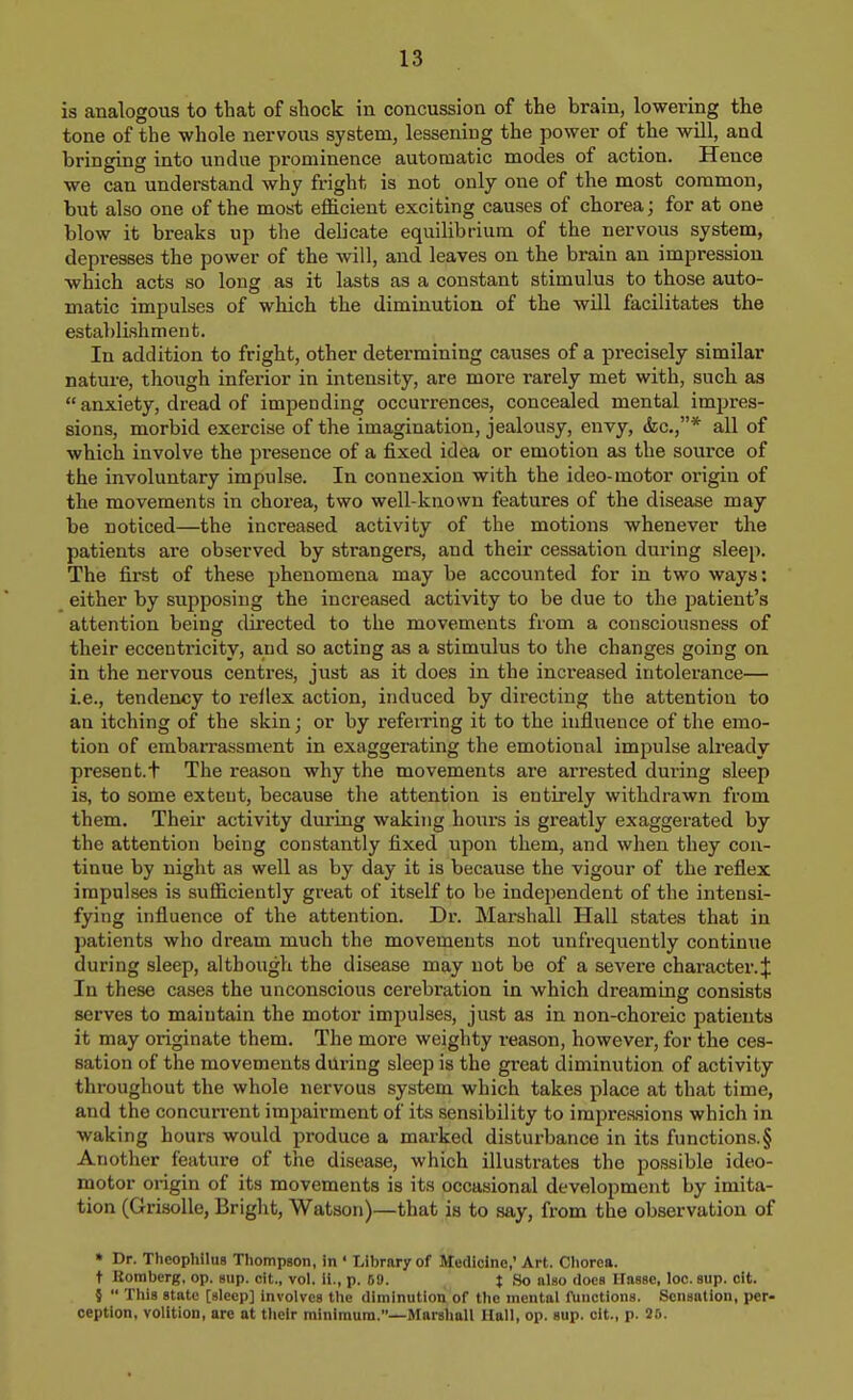 is analogous to that of shock in concussion of the brain, lowering the tone of the whole nervous system, lessening the power of the will, and bringing into undue prominence automatic modes of action. Hence we can understand why fright is not only one of the most common, but also one of the most eflS.cient exciting causes of chorea; for at one blow it breaks up the delicate equilibrium of the nervous system, depresses the power of the will, and leaves on the brain an impression which acts so long as it lasts as a constant stimulus to those auto- matic impulses of which the diminution of the will facilitates the establishment. In addition to fright, other determining causes of a precisely similar nature, though inferior in intensity, are more rarely met with, such as anxiety, dread of impending occurrences, concealed mental impres- sions, morbid exercise of the imagination, jealousy, envy, &c.,* all of which involve the pi-esence of a fixed idea or emotion as the source of the involuntary impulse. In connexion with the ideo-motor origin of the movements in chorea, two well-known features of the disease may be noticed—the increased activity of the motions whenever the patients are observed by strangers, and their cessation during sleep. The first of these phenomena may be accounted for in two ways: either by supposing the increased activity to be due to the j^atient's attention being directed to the movements from a consciousness of their eccentricity, and so acting as a stimulus to the changes going on in the nervous centres, just as it does in the increased intolerance— i.e., tendency to reilex action, induced by directing the attention to an itching of the skin; or by referring it to the influence of the emo- tion of embarrassment in exaggerating the emotional impulse already present.t The reason why the movements are arrested during sleep is, to some extent, because the attention is entirely withdrawn from them. Their activity dm'ing waking hotirs is greatly exaggerated by the attention being constantly fixed upon them, and when they con- tinue by night as well as by day it is because the vigour of the reflex impulses is sufficiently great of itself to be independent of the intensi- fying influence of the attention. Dr. Marshall Hall states that in patients who dream much the movements not unfrequently continue during sleep, although the disease may not be of a severe character.^ In these cases the unconscious cerebration in which dreaming consists serves to maintain the motor impulses, just as in non-choreic patients it may originate them. The more weighty reason, however, for the ces- sation of the movements during sleep is the great diminution of activity throughout the whole nervous system which takes place at that time, and the concurrent impairment of its sensibility to impressions which in waking hours would produce a marked disturbance in its functions.§ Another feature of the disease, which illustrates the possible ideo- motor origin of its movements is its occasional development by imita- tion (Grisolle, Bright, Watson)—that is to say, from the observation of » Dr. Theophllus Thompson, in ' Library of Medicine,' Art. Chorea, t Eomberg, op. sup. eit., vol. ii., p. 69. t So also does Hasse, loc.sup. cit. §  This state [sleep] involves the diminution of the mental functions. Sensation, per- ception, volition, are at their ralniraura.—Marshall Hall, op. sup. cit., p. 26.