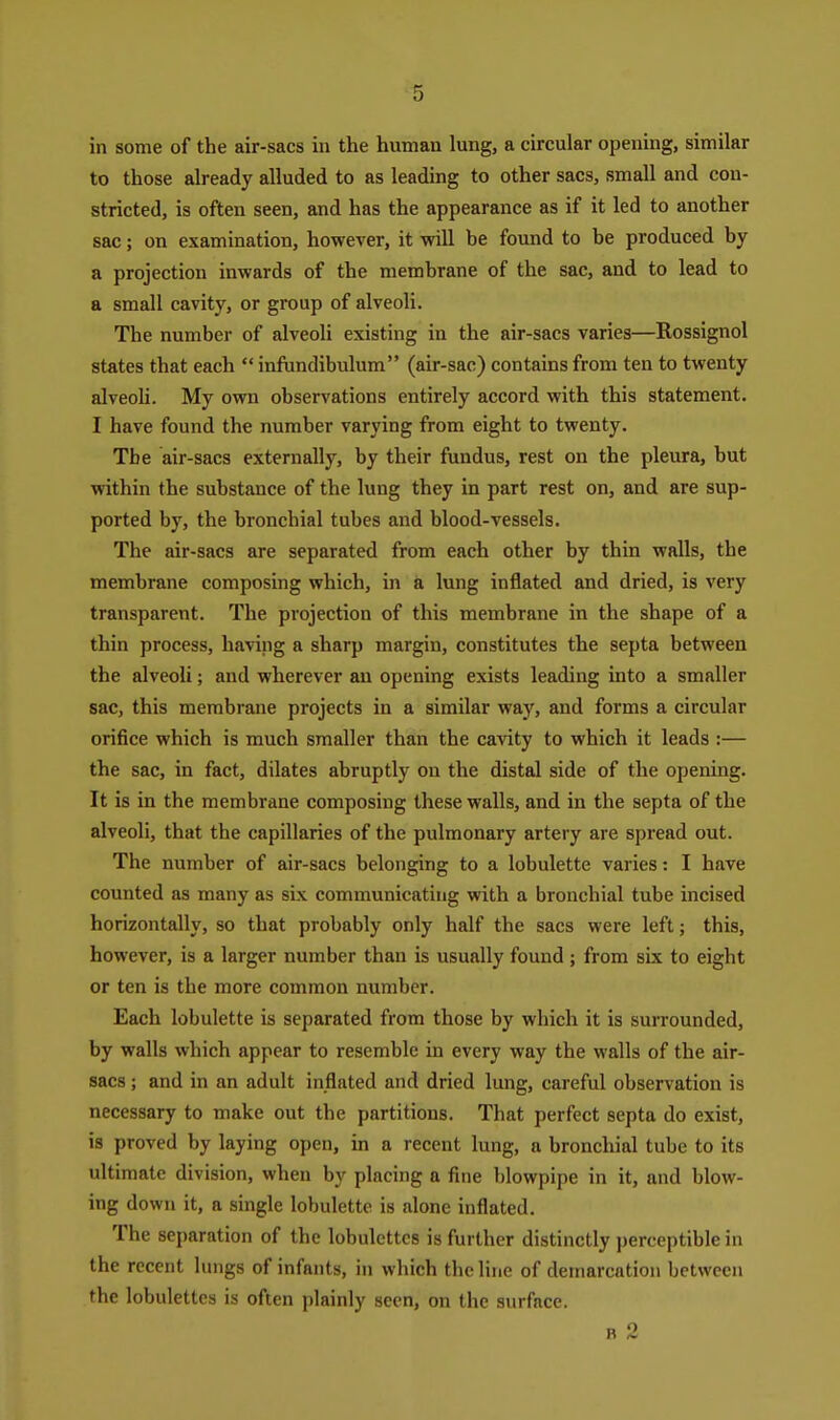 in some of the air-sacs in the human lung, a circular opening, similar to those already alluded to as leading to other sacs, small and con- stricted, is often seen, and has the appearance as if it led to another sac; on examination, however, it will be found to be produced by a projection inwards of the membrane of the sac, and to lead to a small cavity, or group of alveoli. The number of alveoli existing in the air-sacs varies—Rossignol states that each  infundibulum (air-sac) contains from ten to twenty alveoli. My own observations entirely accord with this statement. I have found the number varying from eight to twenty. The air-sacs externally, by their fundus, rest on the pleura, but within the substance of the lung they in part rest on, and are sup- ported by, the bronchial tubes and blood-vessels. The air-sacs are separated from each other by thin walls, the membrane composing which, in a lung inflated and dried, is very transparent. The projection of this membrane in the shape of a thin process, having a sharp margin, constitutes the septa between the alveoli; and wherever an opening exists leading into a smaller sac, this membrane projects in a similar way, and forms a circular orifice which is much smaller than the cavity to which it leads :— the sac, in fact, dilates abruptly on the distal side of the opening. It is in the membrane composing these walls, and in the septa of the alveoli, that the capillaries of the pulmonary artery are spread out. The number of air-sacs belonging to a lobulette varies: I have counted as many as six communicating with a bronchial tube incised horizontally, so that probably only half the sacs were left; this, however, is a larger number than is usually found; from six to eight or ten is the more common number. Each lobulette is separated from those by which it is surrounded, by walls which appear to resemble in every way the walls of the air- sacs ; and in an adult inflated and dried lung, careful observation is necessary to make out the partitions. That perfect septa do exist, is proved by laying open, in a recent lung, a bronchial tube to its ultimate division, when by placing a fine blowpipe in it, and blow- ing down it, a single lobulette is alone inflated. The separation of the lobulcttcs is further distinctly perceptible in the recent lungs of infants, in which the line of demarcation between the lobulettcs is often plainly seen, on the surface. R 2