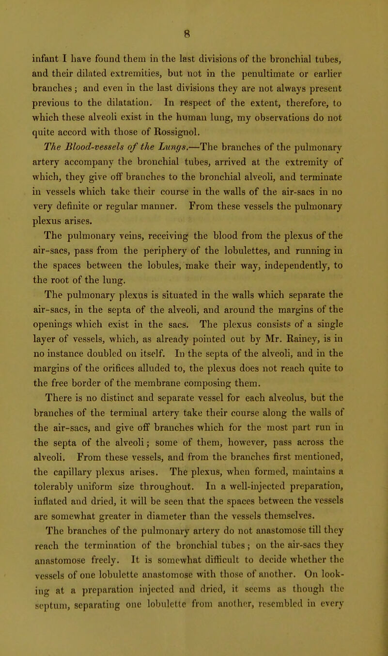 infant I have found them in the last divisions of the bronchial tubes, and their dilated extremities, but not in the penultimate or earlier branches ; and even in the last divisions they are not always present previous to the dilatation. In respect of the extent, therefore, to which these alveoli exist in the human lung, my observations do not quite accord with those of Rossignol. The Blood-vessels of the Lungs.—The branches of the pulmonary artery accompany the bronchial tubes, arrived at the extremity of which, they give off branches to the bronchial alveoli, and terminate in vessels which take their course in the walls of the air-sacs in no very definite or regular manner. From these vessels the pulmonary plexus arises. The pulmonary veins, receiving the blood from the plexus of the air-sacs, pass from the periphery of the lobulettes, and running in the spaces between the lobules, make their way, independently, to the root of the lung. The pulmonary plexus is situated in the walls which separate the air-sacs, in the septa of the alveoli, and around the margins of the openings which exist in the sacs. The plexus consists of a single layer of vessels, which, as already pointed out by Mr. Rainey, is in no instance doubled on itself. In the septa of the alveoli, and in the margins of the orifices alluded to, the plexus does not reach quite to the free border of the membrane composing them. There is no distinct and separate vessel for each alveolus, but the branches of the terminal artery take their course along the walls of the air-sacs, and give off branches which for the most part run in the septa of the alveoli; some of them, however, pass across the alveoli. From these vessels, and from the branches first mentioned, the capillary plexus arises. The plexus, when formed, maintains a tolerably uniform size throughout. In a well-injected preparation, inflated and dried, it will be seen that the spaces between the vessels are somewhat greater in diameter than the vessels themselves. The branches of the pulmonary artery do not anastomose till they reach the termination of the bronchial tubes; on the air-sacs they anastomose freely. It is somewhat difficult to decide whether the vessels of one lobulette anastomose with those of another. On look- ing at a preparation injected and dried, it seems as though the septum, separating one lobulette from another, resembled in every