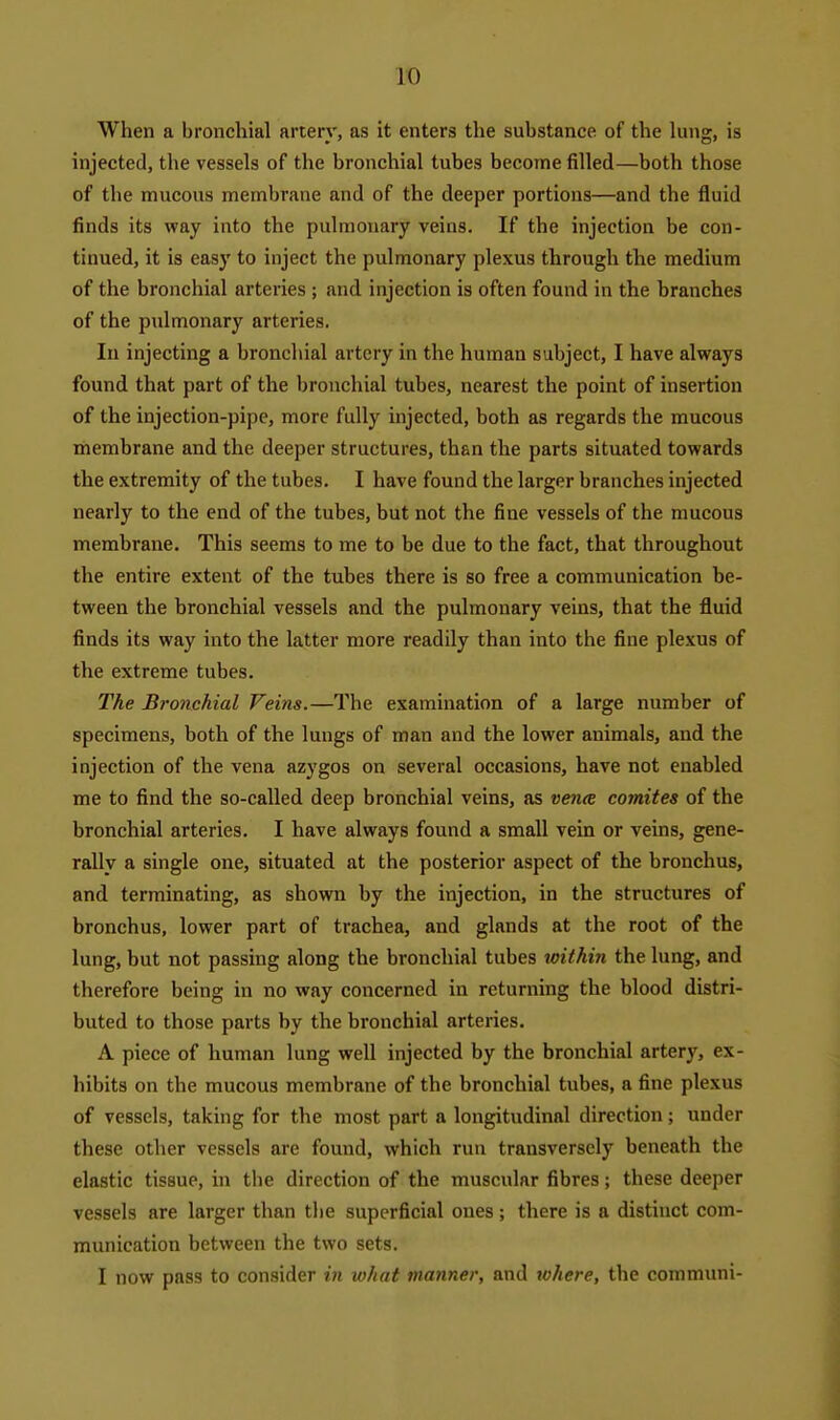 When a bronchial artery, as it enters the substance of the lung, is injected, the vessels of the bronchial tubes become filled—both those of the mucous membrane and of the deeper portions—and the fluid finds its way into the pulmonary veins. If the injection be con- tinued, it is easy to inject the pulmonary plexus through the medium of the bronchial arteries ; and injection is often found in the branches of the pulmonary arteries. In injecting a bronchial artery in the human subject, I have always found that part of the bronchial tubes, nearest the point of insertion of the injection-pipe, more fully injected, both as regards the mucous membrane and the deeper structures, than the parts situated towards the extremity of the tubes. I have found the larger branches injected nearly to the end of the tubes, but not the fine vessels of the mucous membrane. This seems to me to be due to the fact, that throughout the entire extent of the tubes there is so free a communication be- tween the bronchial vessels and the pulmonary veins, that the fluid finds its way into the latter more readily than into the fine plexus of the extreme tubes. The Bronchial Veins.—The examination of a large number of specimens, both of the lungs of man and the lower animals, and the injection of the vena azygos on several occasions, have not enabled me to find the so-called deep bronchial veins, as vena comites of the bronchial arteries. I have always found a small vein or veins, gene- rally a single one, situated at the posterior aspect of the bronchus, and terminating, as shown by the injection, in the structures of bronchus, lower part of trachea, and glands at the root of the lung, but not passing along the bronchial tubes loithin the lung, and therefore being in no way concerned in returning the blood distri- buted to those parts by the bronchial arteries. A piece of human lung well injected by the bronchial artery, ex- hibits on the mucous membrane of the bronchial tubes, a fine plexus of vessels, taking for the most part a longitudinal direction ; under these otlier vessels are found, which run transversely beneath the elastic tissue, in the direction of the muscular fibres; these deeper vessels are larger than tlie superficial ones; there is a distinct com- munication between the two sets. I now pass to consider in what manner, and lohere, the communi-