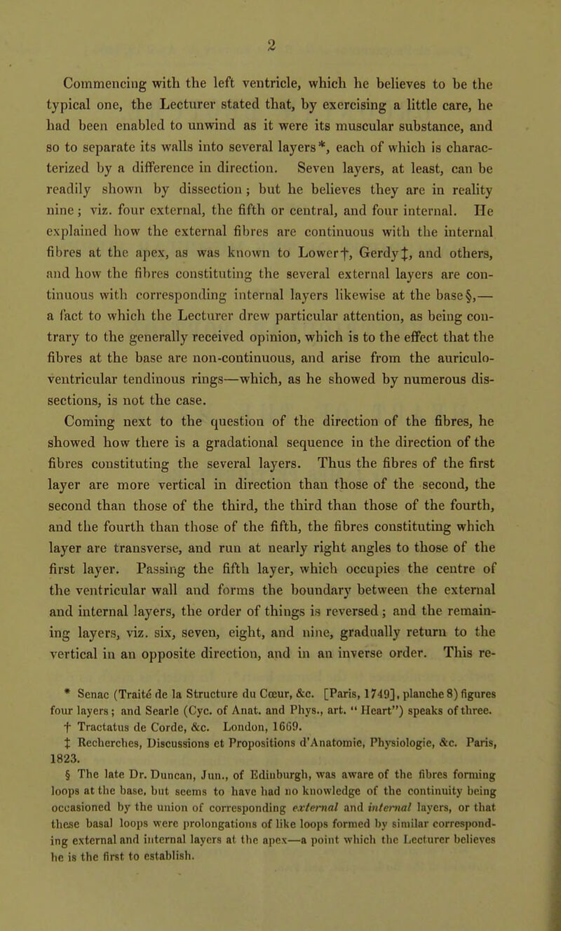 Commencing with the left ventricle, which he believes to be the typical one, the Lecturer stated that, by exercising a little care, he had been enabled to unwind as it were its muscular substance, and so to separate its walls into several layers*, each of which is charac- terized by a difference in direction. Seven layers, at least, can be readily shown by dissection; but he believes they are in reality nine; viz. four external, the fifth or central, and four internal. He explained how the external fibres are continuous with the internal fibres at the apex, as was known to Lowerf, Gerdyif, and others, and how the fibres constituting the several external layers are con- tinuous with corresponding internal layers likewise at the base§,— a i'act to which the Lecturer drew particular attention, as being con- trary to the generally received opinion, which is to the effect that the fibres at the base are non-continuous, and arise from the auriculo- ventricular tendinous rings—which, as he showed by numerous dis- sections, is not the case. Coming next to the question of the direction of the fibres, he showed how there is a gradational sequence in the direction of the fibres constituting the several layers. Thus the fibres of the first layer are more vertical in direction than those of the second, the second than those of the third, the third than those of the fourth, and the fourth than those of the fifth, the fibres constituting which layer are transverse, and run at nearly right angles to those of the first layer. Passing the fifth layer, which occupies the centre of the ventricular wall and forms the boundary between the external and internal layers, the order of things is reversed; and the remain- ing layers, viz. six, seven, eight, and nine, gradually return to the vertical in an opposite direction, and in an inverse order. This re- * Senac (Traite de la Structure du Coeur, &.c. [Paris, 1749], planche 8) figures four layers; and Searle (Cyc. of Anat. and Phys., art.  Heart) speaks of three, t Tractatns de Corde, &c. London, 1609. X Reclierches, Discussions et Propositions d'Anatomie, Physiologic, &c. Paris, 1823. § The late Dr. Duncan, Jun., of Edinburgh, was aware of the fibres forming loops at the base, but seems to have had no knowledge of the continuity being occasioned by the union of corresponding e.vtei-nal and internal layers, or that these basal loops were prolongations of like loops formed by similar correspond- ing external and internal layers at the apex—a point which the Lecturer believes he is the first to establish.