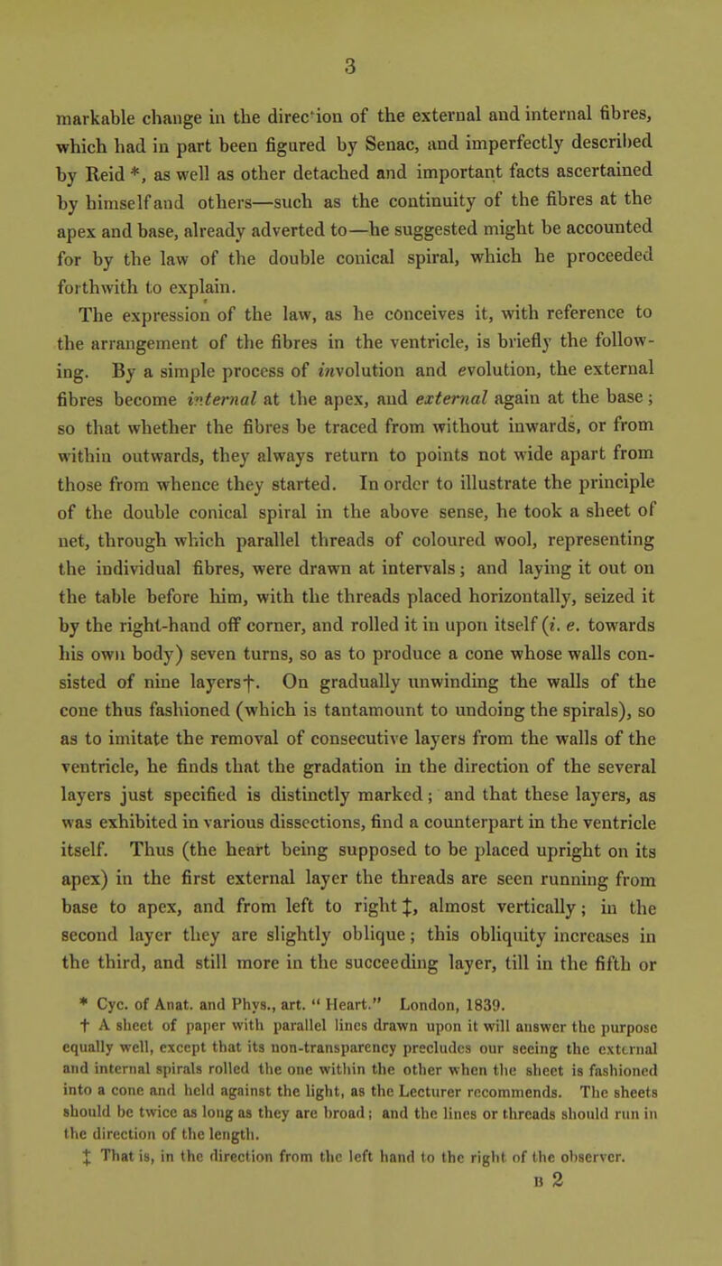 markable change in the direc'ion of the external and internal fibres, which had in part been figured by Senac, and imperfectly descril)ed by Reid *, as well as other detached and important facts ascertained by himself and others—such as the continuity of the fibres at the apex and base, already adverted to—he suggested might be accounted for by the law of the double conical spiral, which he proceeded forthwith to explain. The expression of the law, as he conceives it, with reference to the arrangement of the fibres in the ventricle, is briefly the follow- ing. By a simple process of wjvolution and evolution, the external fibres become internal at the apex, and external again at the base; so that whether the fibres be traced from without inwards, or from within outwards, they always return to points not wide apart from those from whence they started. In order to illustrate the principle of the double conical spiral in the above sense, he took a sheet of net, through which parallel threads of coloured wool, representing the individual fibres, were drawn at intervals; and laying it out on the table before him, with the threads placed horizontally, seized it by the right-hand oflP corner, and rolled it in upon itself (i. e. towards his own body) seven turns, so as to produce a cone whose walls con- sisted of nine layersf. On gradually unwinding the walls of the cone thus fashioned (which is tantamount to undoing the spirals), so as to imitate the removal of consecutive layers from the walls of the ventricle, he finds that the gradation in the direction of the several layers just specified is distinctly marked; and that these layers, as was exhibited in various dissections, find a counterpart in the ventricle itself. Thus (the heart being supposed to be placed upright on its apex) in the first external layer the threads are seen running from base to apex, and from left to right %, almost vertically; in the second layer they are slightly oblique; this obliquity increases in the third, and still more in the succeeding layer, till in the fifth or ♦ Cyc. of Anat. and Phys., art.  Heart. London, 1839. t A sheet of paper with parallel lines drawn upon it will answer the purpose equally well, except that its non-transparency precludes our seeing the external and internal spirals rolled the one witliin the other when the sheet is fashioned into a cone and held against the light, as the Lecturer recommends. The sheets should be twice as long as they are broad; and the lines or threads should run in the direction of the length. ^ That is, in the direction from the left hand to the right of the observer. u 2