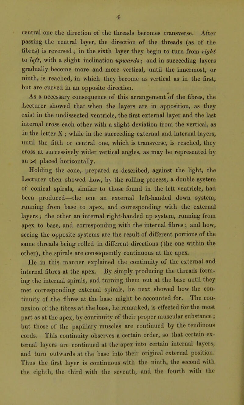 central one the direction of the threads becomes transverse. After passing the central layer, the direction of the threads (as of the fibres) is reversed; in the sixth layer they begin to turn from right to left, with a slight inclination upwards; and in succeeding layers gradually become more and more vertical, until the innermost, or ninth, is reached, in which they become as vertical as in the first, but are curved in an opposite direction. As a necessary consequence of this arrangement of the fibres, the Lecturer showed that when the layers are in apposition, as they exist in the undissected ventricle, the first external layer and the last internal cross each other with a slight deviation from the vertical, as in the letter X ; while in the succeeding external and internal layers, until the fifth or central one, which is transverse, is reached, they cross at successively wider vertical angles, as may be represented by an ^ placed horizontally. Holding the cone, prepared as described, against the light, the Lecturer then showed how, by the rolling process, a double system of conical spirals, similar to those found in the left ventricle, had been produced—the one an external left-handed down system, running from base to apex, and corresponding with the external layers ; the other an internal right-handed up system, running from apex to base, and corresponding with the internal fibres ; and how, seeing the opposite systems are the result of different portions of the same threads being rolled in different directions (the one within the other), the spirals are consequently continuous at the apex. He in this manner explained the continuity of the external and internal fibres at the apex. By simply producing the threads form- hig the internal spirals, and turning them out at the base until they met corresponding external spirals, he next showed how the con- tinuity of the fibres at the base might be accounted for. The con- nexion of the fibres at the base, he remarked, is effected for the most part as at the apex, by continuity of their proper muscular substance ; but those of the papillary muscles are continued by the tendinous cords. This continuity observes a certain order, so that certain ex- ternal layers are continued at the apex into certain internal layers, and turn outwards at the base into their original external position. Thus the first layer is continuous with the ninth, the second with the eighth, the third with the seventh, and the fourth with the
