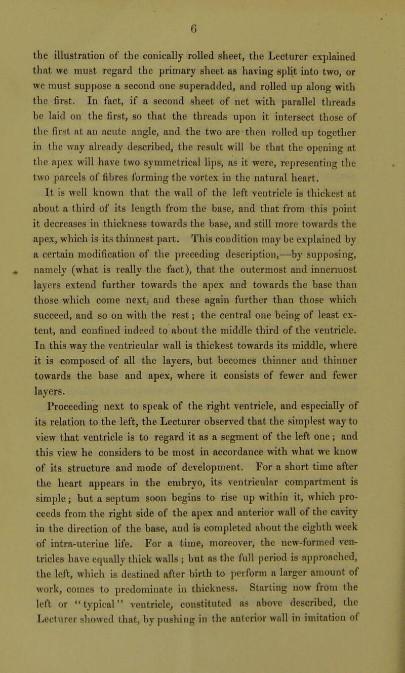 the illustration of the conically rolled sheet, the Lecturer explained that we must regard the primary sheet as having split into two, or we must suppose a second one superadded, and rolled up along with the first. In fact, if a second sheet of net with parallel threads be laid on the first, so that the threads upon it intersect those of the first at an acute angle, and the two are then rolled up together in the way already described, the result will be that the opening at the apex will have two symmetrical lips, as it were, representing the two parcels of fibres forming the vortex in the natural heart. It is well known that the wall of the left ventricle is thickest at about a third of its length from the base, and that from this point it decreases in thickness towards the base, and still more towards the apex, which is its thinnest part. This condition maybe explained by a certain modification of the preceding description,—by supposing, namely (what is really the fact), that the outermost and innermost layers extend further towards the apex and towards the base than those which come next, and these again further than those which succeed, and so on with the rest; the central one being of least ex- tent, and confined indeed to about the middle third of the ventricle. In this way the ventricular wall is thickest towards its middle, where it is composed of all the layers, but becomes thinner and thinner towards the base and apex, where it consists of fewer and fewer layers. Proceeding next to speak of the right ventricle, and especially of its relation to the left, the Lecturer observed that the simplest way to view that ventricle is to regard it as a segment of the left one; and this view he considers to be most in accordance with what we know of its structure and mode of development. For a short time after the heart appears in the embryo, its ventricular compartment is simple; but a septum soon begins to rise up within it, which pro- ceeds from the right side of the apex and anterior wall of the cavity in the direction of the base, and is completed about the eighth week of intra-uterine life. For a time, moreover, the new-formed ven- tricles have equally thick walls ; but as the full period is approached, the left, which is destiued after birth to perform a larger amount of work, comes to predominate in thickness. Starting now from the left or typical ventricle, constituted as above described, the Lecturer showed that, by pushing in the anterior wall in imitation of