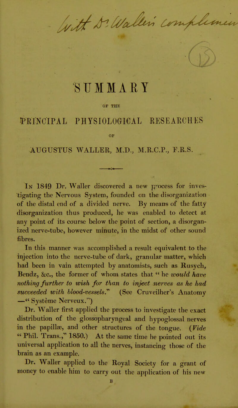 SUMMARY OP THE 5PRINCIPAL PHYSIOLOGICAL RESEARCHKS OP AUGUSTUS WALLER, M.D., M.R.C.P., F.R.S. In 1849 Dr. Waller discovered a new p'-ocess for inves- tigating the Nervous System, founded on the disorganization of the distal end of a divided nerve. By means of the fatty disorganization thus produced, he was enabled to detect at any point of its course below the point of section, a disorgan- ized nerve-tube, however minute, in the midst of other sound fibres. In this manner was accomplished a result equivalent to the injection into the nerve-tube of dark, granular matter, which had been in vain attempted by anatomists, such as Rusych, Bendz, &c., the former of whom states that  he would have nothing further to wish for than to inject nerves as he had succeeded with hlood-vesselsy (See Cruveilher's Anatomy —*' Systeme Nerveux.) Dr. Waller first applied the process to investigate the exact distribution of the glossopharyngeal and hypoglossal nerves in the papillae, and other structures of the tongue. {Vide  Phil. Trans., 1850.) At the same time he pointed out its universal application to all the nerves, instancing those of the brain as an example. Dr. Waller applied to the Royal Society for a grant of money to enable him to carry out the application of his new B