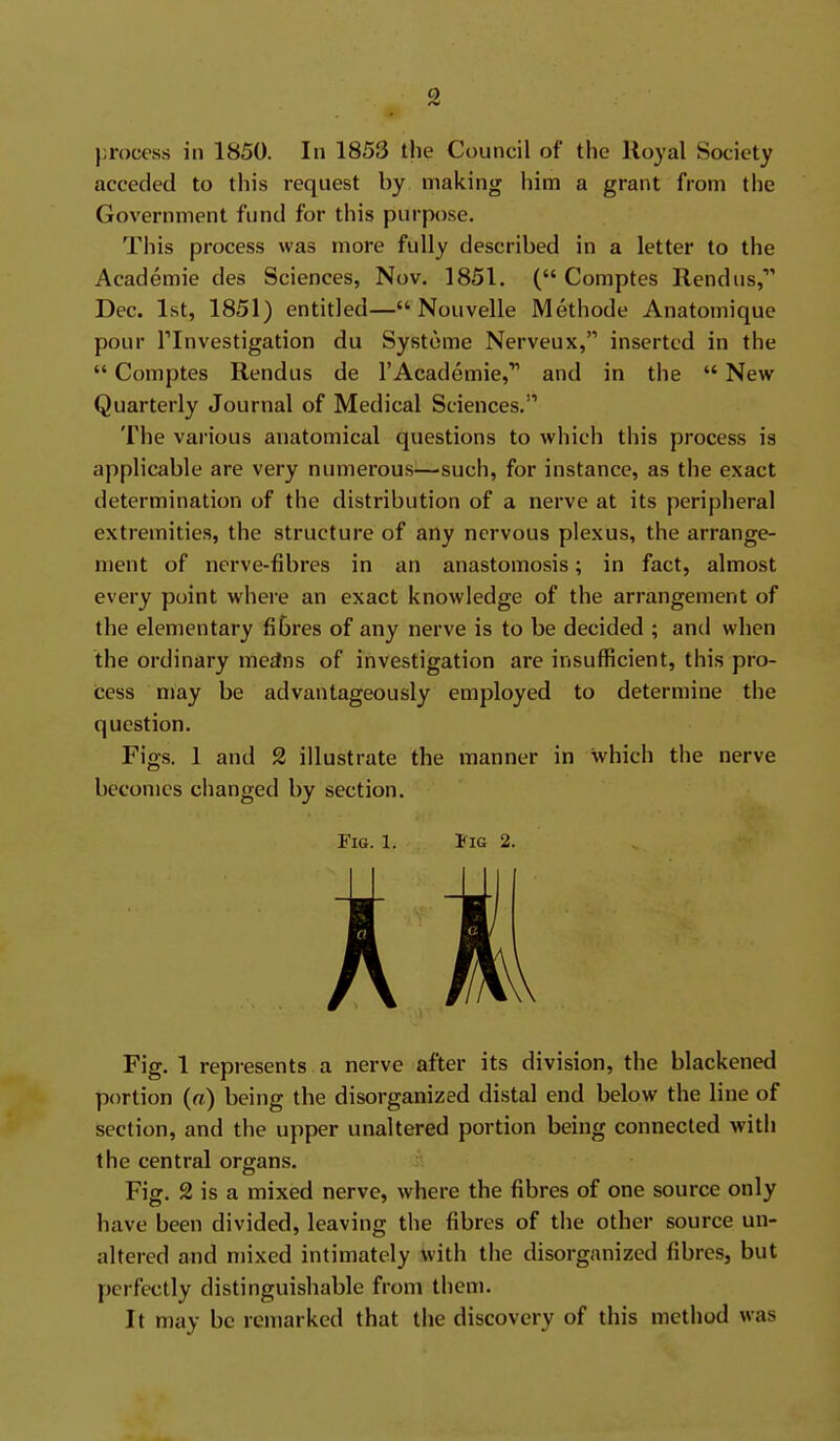 o process in 1850. In 1853 the Council of the Royal Society acceded to this request by making him a grant from the Government fund for this purpose. This process was more fully described in a letter to the Academie des Sciences, Nov. 1851. ( Comptes Rendus, Dec. 1st, 1851) entitled— Nouvelle Methode Anatomique pour rinvestigation du Systome Nerveux, inserted in the  Comptes Rendus de I'Academie,' and in the  New Quarterly Journal of Medical Sciences. The various anatomical questions to which this process is applicable are very numerous^—such, for instance, as the exact determination of the distribution of a nerve at its peripheral extremities, the structure of any nervous plexus, the arrange- ment of nerve-fibres in an anastomosis; in fact, almost every point where an exact knowledge of the arrangement of the elementary fibres of any nerve is to be decided ; and when the ordinary medns of investigation are insufficient, this pro- cess may be advantageously employed to determine the question. Figs. 1 and 2 illustrate the manner in which the nerve becomes changed by section. Fig. 1. IiG 2. Fig. 1 represents a nerve after its division, the blackened portion (a) being the disorganized distal end below the line of section, and the upper unaltered portion being connected with the central organs. Fig. 2 is a mixed nerve, where the fibres of one source only have been divided, leaving the fibres of the other source un- altered and mixed intimately with the disorganized fibres, but perfectly distinguishable from them. It may be remarked that the discovery of this method was